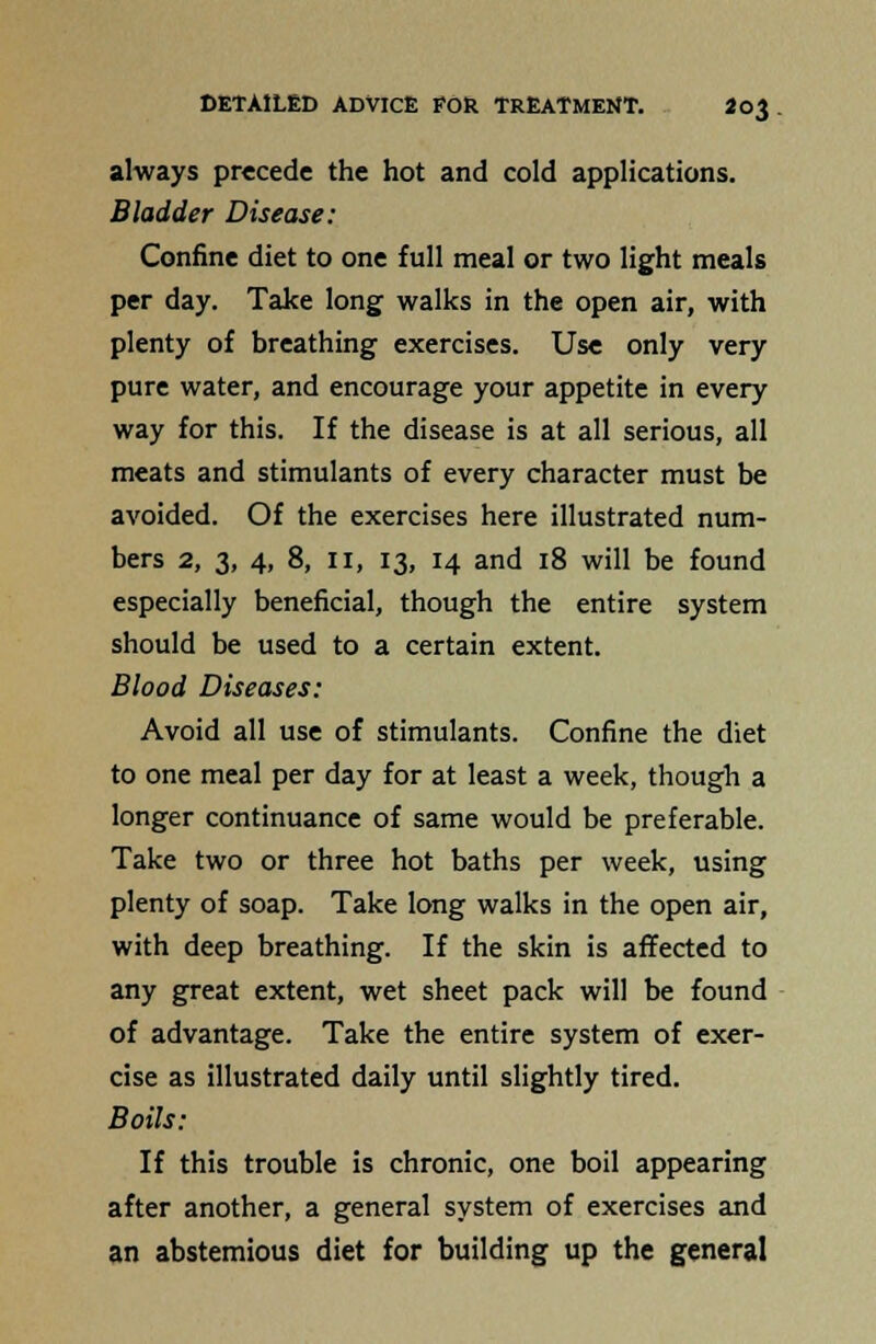 always precede the hot and cold applications. Bladder Disease: Confine diet to one full meal or two light meals per day. Take long walks in the open air, with plenty of breathing exercises. Use only very pure water, and encourage your appetite in every way for this. If the disease is at all serious, all meats and stimulants of every character must be avoided. Of the exercises here illustrated num- bers 2, 3, 4, 8, II, 13, 14 and 18 will be found especially beneficial, though the entire system should be used to a certain extent. Blood Diseases: Avoid all use of stimulants. Confine the diet to one meal per day for at least a week, though a longer continuance of same would be preferable. Take two or three hot baths per week, using plenty of soap. Take long walks in the open air, with deep breathing. If the skin is affected to any great extent, wet sheet pack will be found of advantage. Take the entire system of exer- cise as illustrated daily until slightly tired. Boils: If this trouble is chronic, one boil appearing after another, a general system of exercises and an abstemious diet for building up the general