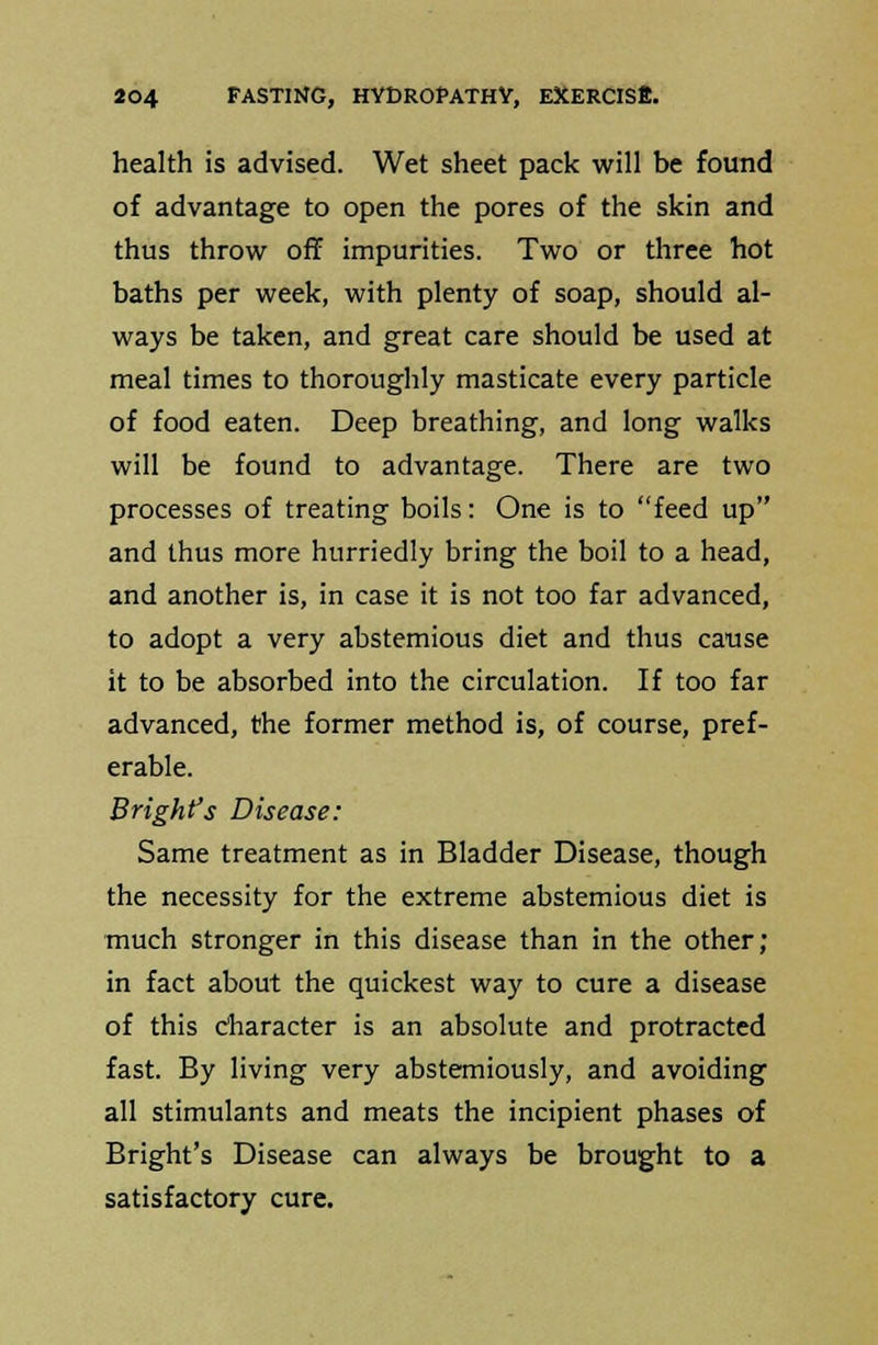 health is advised. Wet sheet pack will be found of advantage to open the pores of the skin and thus throw off impurities. Two or three hot baths per week, with plenty of soap, should al- ways be taken, and great care should be used at meal times to thoroughly masticate every particle of food eaten. Deep breathing, and long walks will be found to advantage. There are two processes of treating boils: One is to feed up and thus more hurriedly bring the boil to a head, and another is, in case it is not too far advanced, to adopt a very abstemious diet and thus cause it to be absorbed into the circulation. If too far advanced, the former method is, of course, pref- erable. Brighfs Disease: Same treatment as in Bladder Disease, though the necessity for the extreme abstemious diet is much stronger in this disease than in the other; in fact about the quickest way to cure a disease of this character is an absolute and protracted fast. By living very abstemiously, and avoiding all stimulants and meats the incipient phases of Bright's Disease can always be brought to a satisfactory cure.