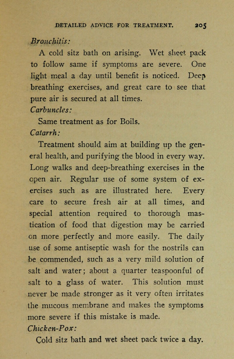 Bronchitis: A cold sitz bath on arising. Wet sheet pack to follow same if symptoms are severe. One light meal a day until benefit is noticed. Deep breathing exercises, and great care to see that pure air is secured at all times. Carbuncles: Same treatment as for Boils. Catarrh: Treatment should aim at building up the gen- eral health, and purifying the blood in every way. Long walks and deep-breathing exercises in the open air. Regular use of some system of ex- ercises such as are illustrated here. Every care to secure fresh air at all times, and special attention required to thorough mas- tication of food that digestion may be carried on more perfectly and more easily. The daily use of some antiseptic wash for the nostrils can be commended, such as a very mild solution of salt and water; about a quarter teaspoonful of salt to a glass of water. This solution must never be made stronger as it very often irritates the mucous membrane and makes the symptoms more severe if this mistake is made. Chicken-Pox: Cold sitz bath and wet sheet Dack twice a day.