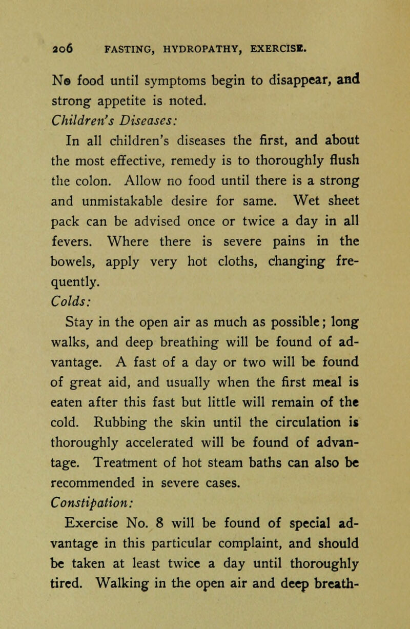 Ns food until symptoms begin to disappear, and strong appetite is noted. Children's Diseases: In all children's diseases the first, and about the most effective, remedy is to thoroughly flush the colon. Allow no food until there is a strong and unmistakable desire for same. Wet sheet pack can be advised once or twice a day in all fevers. Where there is severe pains in the bowels, apply very hot cloths, changing fre- quently. Colds: Stay in the open air as much as possible; long walks, and deep breathing will be found of ad- vantage. A fast of a day or two will be found of great aid, and usually when the first meal is eaten after this fast but little will remain of the cold. Rubbing the skin until the circulation is thoroughly accelerated will be found of advan- tage. Treatment of hot steam baths can also be recommended in severe cases. Constipation: Exercise No. 8 will be found of special ad- vantage in this particular complaint, and should be taken at least twice a day until thoroughly tired. Walking in the open air and deep breath-
