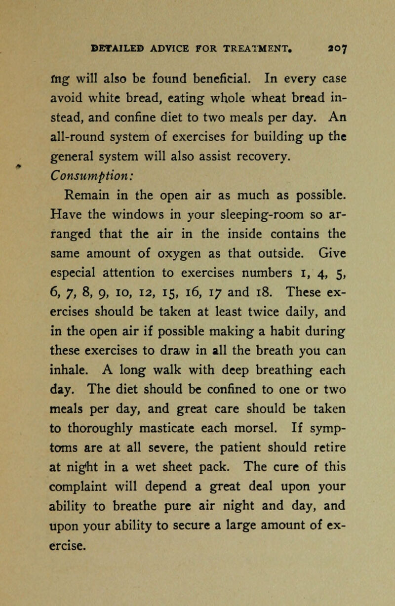 fng will also be found beneficial. In every case avoid white bread, eating whole wheat bread in- stead, and confine diet to two meals per day. An all-round system of exercises for building up the general system will also assist recovery. Consumption: Remain in the open air as much as possible. Have the windows in your sleeping-room so ar- ranged that the air in the inside contains the same amount of oxygen as that outside. Give especial attention to exercises numbers I, 4, 5, 6, 7, 8, 9, 10, 12, 15, 16, 17 and 18. These ex- ercises should be taken at least twice daily, and in the open air if possible making a habit during these exercises to draw in all the breath you can inhale. A long walk with deep breathing each day. The diet should be confined to one or two meals per day, and great care should be taken to thoroughly masticate each morsel. If symp- toms are at all severe, the patient should retire at night in a wet sheet pack. The cure of this complaint will depend a great deal upon your ability to breathe pure air night and day, and upon your ability to secure a large amount of ex- ercise.