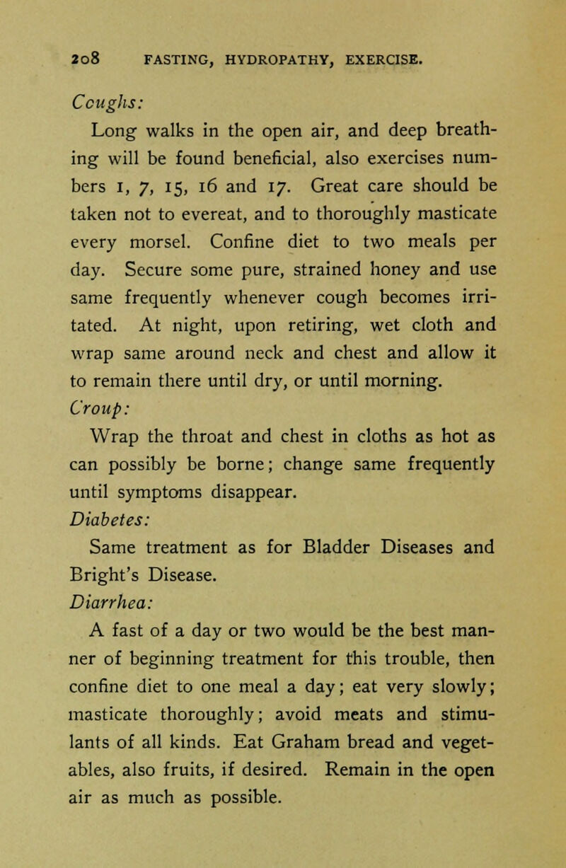 Coughs: Long walks in the open air, and deep breath- ing will be found beneficial, also exercises num- bers i, 7, 15, 16 and 17. Great care should be taken not to evereat, and to thoroughly masticate every morsel. Confine diet to two meals per day. Secure some pure, strained honey and use same frequently whenever cough becomes irri- tated. At night, upon retiring, wet cloth and wrap same around neck and chest and allow it to remain there until dry, or until morning. Croup: Wrap the throat and chest in cloths as hot as can possibly be borne; change same frequently until symptoms disappear. Diabetes: Same treatment as for Bladder Diseases and Bright's Disease. Diarrhea: A fast of a day or two would be the best man- ner of beginning treatment for this trouble, then confine diet to one meal a day; eat very slowly; masticate thoroughly; avoid meats and stimu- lants of all kinds. Eat Graham bread and veget- ables, also fruits, if desired. Remain in the open air as much as possible.