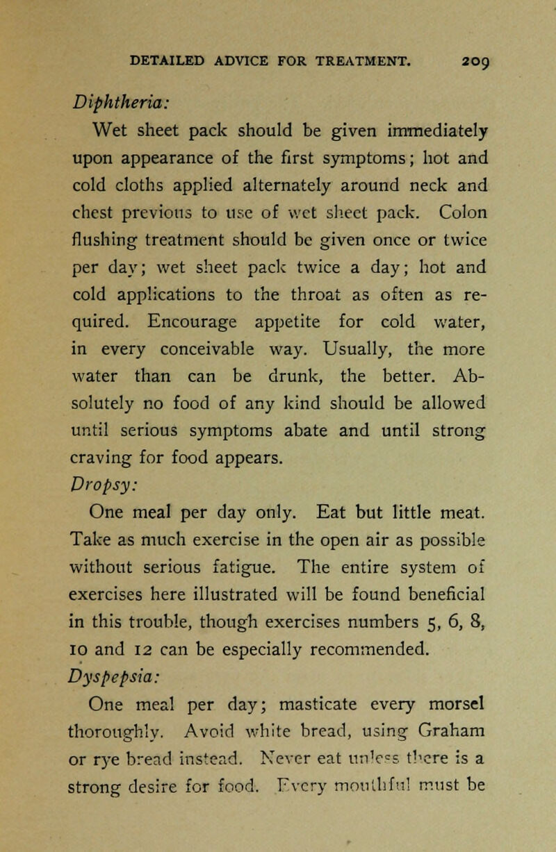 Diphtheria: Wet sheet pack should be given immediately upon appearance of the first symptoms; hot and cold cloths applied alternately around neck and chest previous to use of wet sheet pack. Colon flushing treatment should be given once or twice per day; wet sheet pack twice a day; hot and cold applications to the throat as often as re- quired. Encourage appetite for cold water, in every conceivable way. Usually, the more water than can be drunk, the better. Ab- solutely no food of any kind should be allowed until serious symptoms abate and until strong craving for food appears. Dropsy: One meal per day only. Eat but little meat. Take as much exercise in the open air as possible without serious fatigue. The entire system of exercises here illustrated will be found beneficial in this trouble, though exercises numbers 5, 6, 8, 10 and 12 can be especially recommended. Dyspepsia: One meal per day; masticate every morsel thoroughly. Avoid white bread, using Graham or rye bread instead. Never eat unless there is a strong desire for food. Every mouthful must be