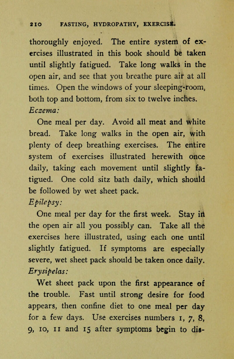 thoroughly enjoyed. The entire system of ex- ercises illustrated in this book should be taken until slightly fatigued. Take long walks in the open air, and see that you breathe pure air at all times. Open the windows of your sleeping*room, both top and bottom, from six to twelve inches. Eczema: One meal per day. Avoid all meat and white bread. Take long walks in the open air, with plenty of deep breathing exercises. The entire system of exercises illustrated herewith once daily, taking each movement until slightly fa- tigued. One cold sitz bath daily, which should be followed by wet sheet pack. Epilepsy: One meal per day for the first week. Stay in the open air all you possibly can. Take all the exercises here illustrated, using each one until slightly fatigued. If symptoms are especially severe, wet sheet pack should be taken once daily. Erysipelas: Wet sheet pack upon the first appearance of the trouble. Fast until strong desire for food appears, then confine diet to one meal per day for a few days. Use exercises numbers i, 7, 8,