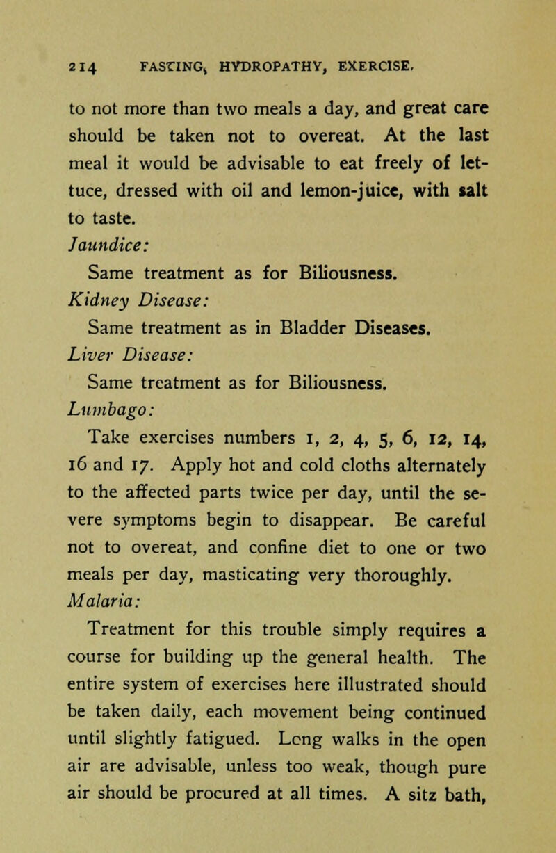 to not more than two meals a day, and great care should be taken not to overeat. At the last meal it would be advisable to eat freely of let- tuce, dressed with oil and lemon-juice, with salt to taste. Jaundice: Same treatment as for Biliousness. Kidney Disease: Same treatment as in Bladder Diseases. Liver Disease: Same treatment as for Biliousness. Lumbago: Take exercises numbers I, 2, 4, 5, 6, 12, 14, 16 and 17. Apply hot and cold cloths alternately to the affected parts twice per day, until the se- vere symptoms begin to disappear. Be careful not to overeat, and confine diet to one or two meals per day, masticating very thoroughly. Malaria: Treatment for this trouble simply requires a course for building up the general health. The entire system of exercises here illustrated should be taken daily, each movement being continued until slightly fatigued. Long walks in the open air are advisable, unless too weak, though pure air should be procured at all times. A sitz bath,