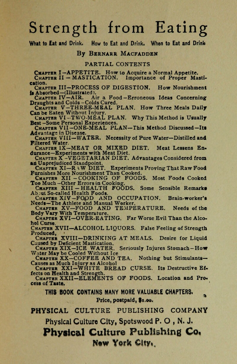 Strength from Eating What to Eat and Drink. How to Eat and Drink. When to Eat and Drink By Bernarr Macfaddbn PARTIAL CONTENTS Chapter I-APPETITE. How to Acquire a Normal Appetite. Chapter II — MASTICATION. Importance of Proper Masti- cation. Chapter III—PROCESS OF DIGESTION. How Nourishment la Absorbed —(Illustrated). Chapter IV—AIR. Air a Food — Erroneous Ideas Concerning Draughts and Colds -Colds Cured. Chapter V-THREE-MEAL PLAN. How Three Meals Dally Can be Eaten Without Injury. Chapter VI -TWO-MEAL PLAN. Why This Method is Usually Best —Some Personal Experiences. Chapter VII-ONE-MEAL PLAN—This Method Discussed-Its Advantage in Disease. Chapter VIII—WATER. Necessity of Pure Water—Distilled and Filtered Water. Chapter IX—MEAT OR MIXED DIET. Meat Lessens En. durance—Experiments with Meat Diet. Chapter X-VEGETARIAN DIET. Advantages Considered from an Unprejudiced Standpoint. Chapter XI—R \ W DIET. Experiments Proving That Raw Food Furnishes More Nourishment Than Cooked. Chapter XII-COOKING OF FOODS. Most Foods Cooked Too Much —Other Errors in Cooking. Chapter XIII — HEALTH FOODS. Some Sensible Remark* Ab:ul So-called Health Foods. Chapter XIV-FOpD AND OCCUPATION. Brain-worker's Needs—The Athlete and Manual Worker. Chapter XV—FOOD AND TEMPERATURE. Needs of the Body Vary With Temperature. Chapter XVI—OVER-EATING. Far Worse Evil Than the Alco- hol Curse. Chapter XVII—ALCOHOL LIQUORS. False Feeling of Strength Produced, Chapter XVIII—DRINKING AT MEALS. Desire for Liquid Caused by Deficient Mastication. Chapter XIX—ICE WATER. Seriously Injures Stomach-How Water May be Cooled Without Ice Chapter XX—COFFEE AND TEA. Nothing but Stimulants— Causes as Much Injury as Alcohol Chapter XXI-WHITE BREAD CURSE. Its Destructive Ef. fects on Health and Strength. Chapter XXII-ELEMENTS OF FOODS. Location tod Pro. cesi of Taste. THI8 BOOK CONTAINS MANY MORE VALUABLE CHAPTERS. > Price, postpaid, li.eo. PHYSICAL CULTURE PUBLISHING COMPANY Physical Culture City, Spotswood P. O , N. J. Physical Culture Publishing Co.