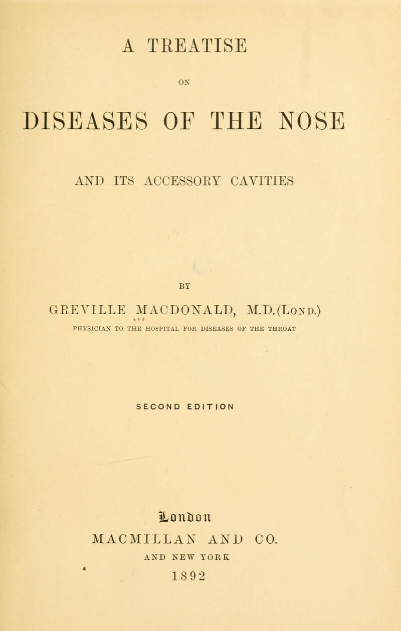 A TREATISE ox DISEASES OF THE NOSE AND ITS ACCESSORY CAVITIES GEEVILLE MACDONALD, M.D.(Lond.) PHYSICIAN TO THE HOSPITAL FOR DISEASES OF THE THROAT SECOND EDITION ILontioit MACMILLAN AND CO. AND NEW YORK 1892