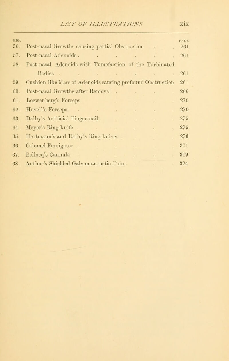 FIG. 56. 57. 58. 59. 60. 61. 62. 63. 64. 65. 66. PAGE Post-nasa] Growths causing partial Obstruction . . 261 Post-nasal Adenoids...... 261 Post-nasal Adenoids with Tumefaction of the Turbinated Bodies . . . . . . .261 Cushion-like Mass of Adenoids causing profound Obstruction 261 Post-nasal Growths after Removal .... 266 Loewenberg's Forceps Hovell's Forceps Dalby's Artificial Finger-nail Meyer's Ring-knife . Hartmann's and Dalby's Ring-knives . Calomel Fumigator . Bellocq's Cannula Author's Shielded Galvano-caustic Point 270 270 275 275 276 301 319 324