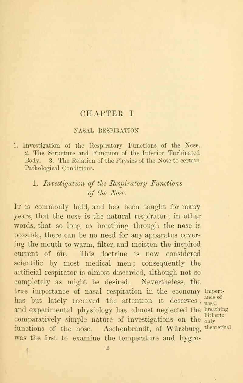CHAPTER I NASAL RESPIRATION 1. Investigation of the Respiratory Functions of the Nose. ■2. The Structure and Function of the Inferior Turbinated Body. 3. The Relation of the Physics of the Nose to certain Pathological Conditions. 1. Investigation of the Respiratory Functions of the Nose. It is commonly held, and lias been taught for many years, that the nose is the natural respirator; in other words, that so long as breathing through the nose is possible, there can be no need for any apparatus cover- ing the mouth to warm, filter, and moisten the inspired current of air. This doctrine is now considered scientific by most medical men; consequently the artificial respirator is almost discarded, although not so completely as might be desired. Nevertheless, the true importance of nasal respiration in the economy import- has but lately received the attention it deserves; nasal and experimental physiology has almost neglected the breathing comparatively simple nature of investigations on the on\Y functions of the nose. Aschenbrandt, of Wiirzburg, theoretical was the first to examine the temperature and hygro-