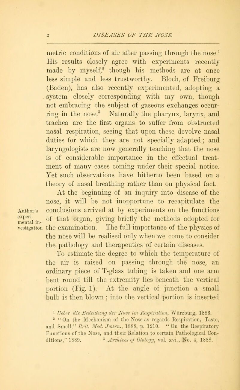 metric conditions of air after passing through the nose.1 His results closely agree with experiments recently made by myself,2 though his methods are at once less simple and less trustworthy. Bloch, of Freiburg (Baden), has also recently experimented, adopting a . system closely corresponding with my own, though not embracing the subject of gaseous exchanges occur- ring in the nose.3 Naturally the pharynx, larynx, and trachea are the first organs to suffer from obstructed nasal respiration, seeing that upon these devolve nasal duties for which they are not specially adapted; and laryngologists are now generally teaching that the nose is of considerable importance in the effectual treat- ment of many cases coming under their special notice. Yet such observations have hitherto been based on a theory of nasal breathing rather than on physical fact. At the beginning of an inquiry into disease of the nose, it will be not inopportune to recapitulate the Aitthor\s conclusions arrived at by experiments on the functions expei-i- Qf ^ia{. organ> giving briefly the methods adopted for vestigation the examination. The full importance of the physics of the nose will be realised only when we come to consider the pathology and therapeutics of certain diseases. To estimate the degree to which the temperature of the air is raised on passing through the nose, an ordinary piece of T-glass tubing is taken and one arm bent round till the extremity lies beneath the vertical portion (Fig. 1). At the angle of junction a small bulb is then blown ; into the vertical portion is inserted 1 Ucbcr die Bedeutung der Nose im Respiration, Wiirzburg, 18S6. 2 On the Mechanism of the Nose as regards Respiration, Taste, and Smell, Brit. Mr,l. Jour,,., 1888, p. 1210. On the Respiratory Functions of the Nose, and their Relation to certain Pathological Con- ditions, 1889. :; Archives of Otology, vol. xvi., No. 4, 1888.