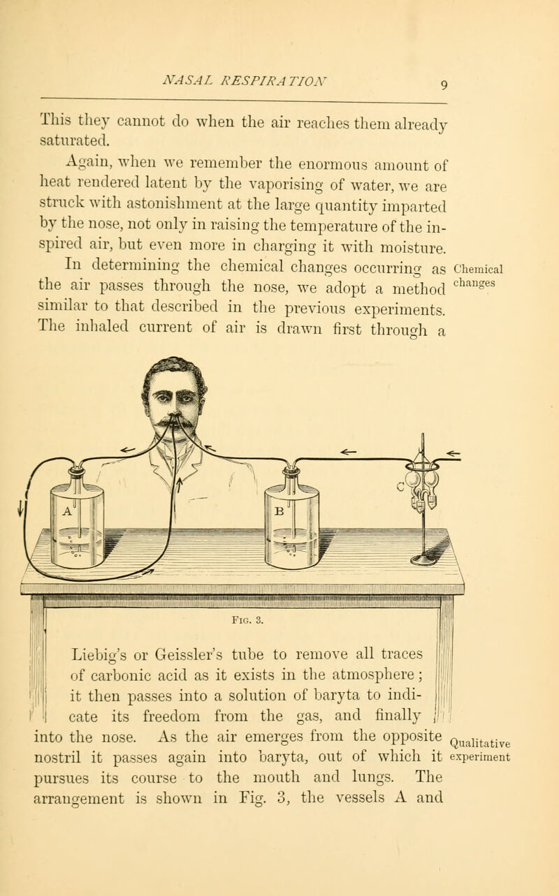 NA SA L RESPIRA TIOA * This they cannot do when the air reaches them already saturated. Again, when we remember the enormous amount of heat rendered latent by the vaporising of water, we are struck with astonishment at the large quantity imparted by the nose, not only in raising the temperature of the in- spired air, but even more in charging it with moisture. In determining the chemical changes occurring as Chemical the air passes through the nose, we adopt a method changes similar to that described in the previous experiments. The inhaled current of air is drawn first through a ■I ■ !■! :■ ■■■■■ : ,.-■■-■- II Liebig's or Geissler's tube to remove all traces of carbonic acid as it exists in the atmosphere; it then passes into a solution of baryta to indi- cate its freedom from the gas, and finally into the nose. As the air emerges from the opposite Qualitative nostril it passes again into baryta, out of which it experiment pursues its course to the mouth and lungs. The arrangement is shown in Fig. 3, the vessels A and