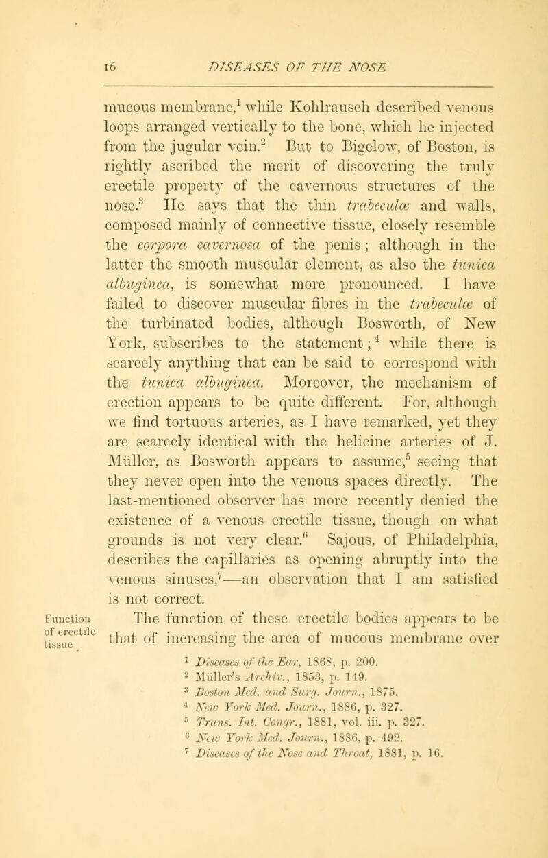 Function of erectile tissue mucous membrane,1 while Kohlrausch described venous loops arranged vertically to the bone, which he injected from the jugular vein.2 But to Bigelow, of Boston, is rightly ascribed the merit of discovering the truly erectile property of the cavernous structures of the nose.3 He says that the thin trabeculce and Avails, composed mainly of connective tissue, closely resemble the corpora cavernosa of the penis ; although in the latter the smooth muscular element, as also the tunica albuginea, is somewhat more pronounced. I have failed to discover muscular fibres in the trabeculce of the turbinated bodies, although Bosworth, of New York, subscribes to the statement;4 while there is scarcely anything that can be said to correspond with the tunica albuginea. Moreover, the mechanism of erection appears to be quite different. For, although we find tortuous arteries, as I have remarked, yet they are scarcely identical with the helicine arteries of J. Midler, as Bosworth appears to assume,5 seeing that they never open into the venous spaces directly. The last-mentioned observer has more recently denied the existence of a venous erectile tissue, though on what grounds is not very clear.0 Sajous, of Philadelphia, describes the capillaries as opening abruptly into the venous sinuses,7—an observation that I am satisfied is not correct. The function of these erectile bodies appears to be that of increasing the area of mucous membrane over 1 Diseases of the Ear, 1868, p. 200. - .Midler's Archiv., 1853, p. 149. :; Boston Med. and Surg. Journ., ls7.>. 4 New York Med. Journ., 1SS6, p. 327. ■ Trans. Int. Congr., 1881, vol. iii. p. 327. c JVi w Fork Med. Journ., 1SS6, p. 492. 7 Diseases of the Nose and Throat, 1SS1, p. 16.