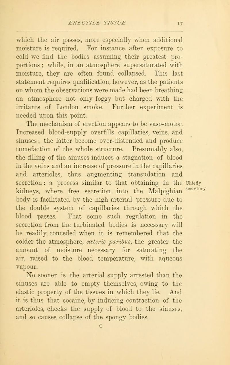 which the air passes, more especially when additional moisture is required. For instance, after exposure to cold we find the bodies assuming their greatest pro- portions ; while, in an atmosphere supersaturated with moisture, they are often found collapsed. This last statement requires qualification, however, as the patients on whom the observations were made had been breathing an atmosphere not only foggy but charged with the irritants of London smoke. Further experiment is needed upon this point. The mechanism of erection appears to be vaso-motor. Increased blood-supply overfills capillaries, veins, and sinuses; the latter become over-distended and produce tumefaction of the whole structure. Presumably also, the filling of the sinuses induces a stagnation of blood in the veins and an increase of pressure in the capillaries and arterioles, thus augmenting transudation and secretion: a process similar to that obtaining in the Chiefly kidneys, where free secretion into the Malpighian 8ecretory body is facilitated by the high arterial pressure due to the double system of capillaries through which the blood passes. That some such regulation in the secretion from the turbinated bodies is necessary will be readily conceded when it is remembered that the colder the atmosphere, ccderis paribus, the greater the amount of moisture necessary for saturating the air, raised to the blood temperature, with aqueous vapour. No sooner is the arterial supply arrested than the sinuses are able to empty themselves, owing to the elastic property of the tissues in which they lie. And it is thus that cocaine, by inducing contraction of the arterioles, checks the supply of blood to the sinuses, and so causes collapse of the spongy bodies. c