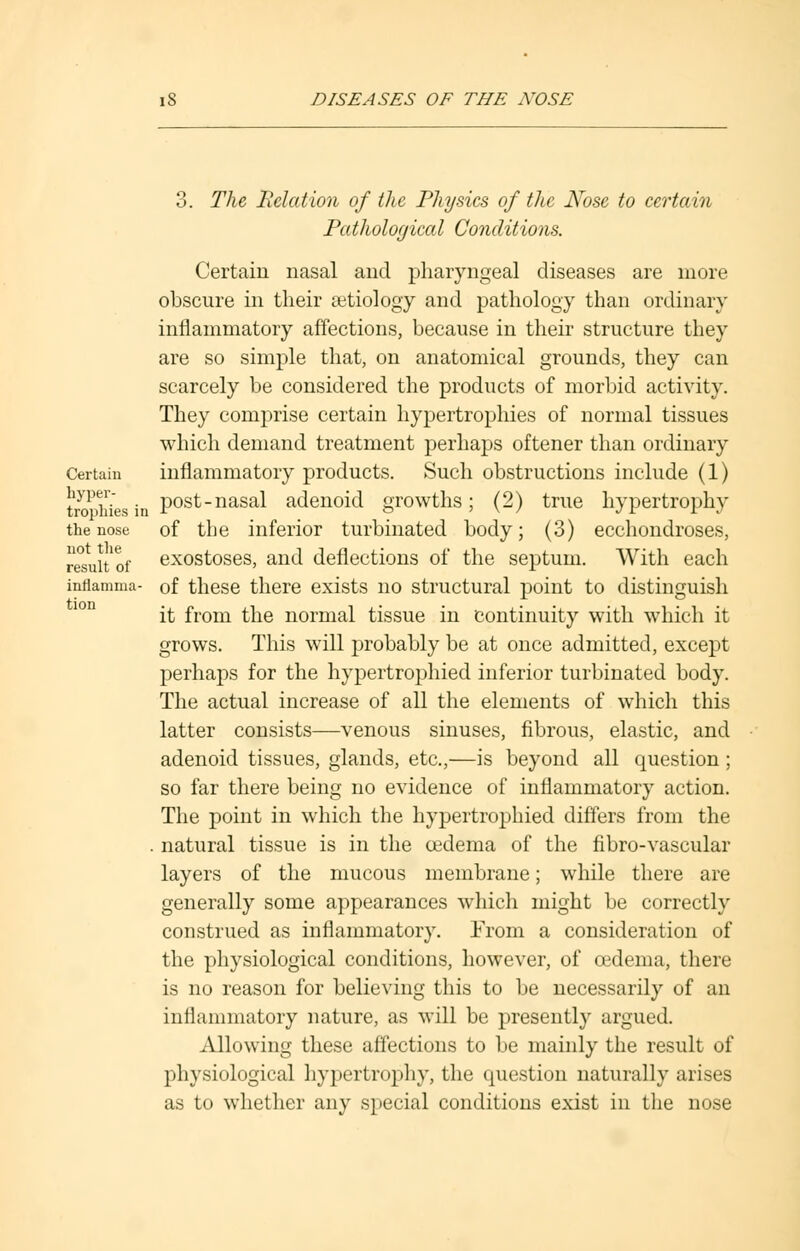 3. The Relation of the Physics of the Nose to certain Pathological Conditions. Certain nasal and pharyngeal diseases are more obscure in their aetiology and pathology than ordinary inflammatory affections, because in their structure they are so simple that, on anatomical grounds, they can scarcely be considered the products of morbid activity. They comprise certain hypertrophies of normal tissues which demand treatment perhaps oftener than ordinary Certaiu inflammatory products. Such obstructions include (1) toffies in post-nasal adenoid growths; (2) true hypertrophy the nose of the inferior turbinated body; (3) ecchondroses, resuUof exostoses, and deflections of the septum. With each inflamma- of these there exists no structural point to distinguish it from the normal tissue in continuity with which it grows. This will probably be at once admitted, except perhaps for the hypertrophied inferior turbinated body. The actual increase of all the elements of which this latter consists—venous sinuses, fibrous, elastic, and adenoid tissues, glands, etc.,—is beyond all question ; so far there being no evidence of inflammatory action. The point in which the hypertrophied differs from the . natural tissue is in the oedema of the fibro-vascular layers of the mucous membrane; while there are generally some appearances which might be correctly construed as inflammatory. From a consideration of the physiological conditions, however, of oedema, there is no reason for believing this to be necessarily of an inflammatory nature, as will be presently argued. Allowing these affections to be mainly the result of physiological hypertrophy, the question naturally arises as to whether any special conditions exist in the nose