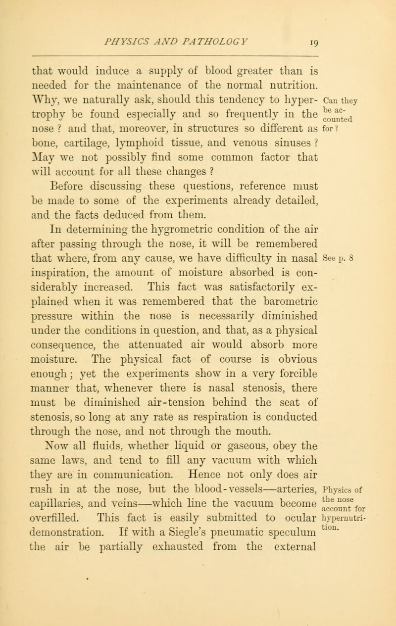 that would induce a supply of blood greater than is needed for the maintenance of the normal nutrition. Why, we naturally ask, should this tendency to hyper- Can they trophy be found especially and so frequently in the Counted nose ? and that, moreover, in structures so different as for! bone, cartilage, lymphoid tissue, and venous sinuses ? May we not possibly find some common factor that will account for all these changes ? Before discussing these questions, reference must be made to some of the experiments already detailed, and the facts deduced from them. In determining the hygrometric condition of the air after passing through the nose, it will be remembered that where, from any cause, we have difficulty in nasal See p. 8 inspiration, the amount of moisture absorbed is con- siderably increased. This fact was satisfactorily ex- plained when it was remembered that the barometric pressure within the nose is necessarily diminished under the conditions in question, and that, as a physical consequence, the attenuated air would absorb more moisture. The physical fact of course is obvious enough; yet the experiments show in a very forcible manner that, whenever there is nasal stenosis, there must be diminished air-tension behind the seat of stenosis, so long at any rate as respiration is conducted through the nose, and not through the mouth. Xow all fluids, whether liquid or gaseous, obey the same laws, and tend to fill any vacuum with which they are in communication. Hence not only does air rush in at the nose, but the blood-vessels—arteries, Physics of capillaries, and veins—which line the vacuum become account* for overfilled. This fact is easily submitted to ocular hypenmtri- demonstration. If with a Siegle's pneumatic speculum lon' the air be partially exhausted from the external