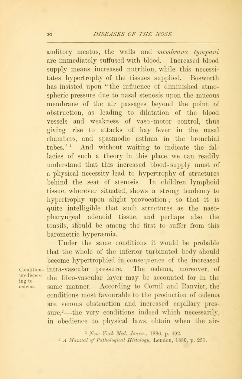 auditory meatus, the walls and membrana tympani are immediately suffused with blood. Increased blood supply means increased nutrition, while this necessi- tates hypertrophy of the tissues supplied. Bosworth has insisted upon  the influence of diminished atmo- spheric pressure due to nasal stenosis upon the mucous membrane of the air passages beyond the point of obstruction, as leading to dilatation of the blood vessels and weakness of vaso-motor control, thus giving rise to attacks of hay fever in the nasal chambers, and spasmodic asthma in the bronchial tubes.* And without waiting to indicate the fal- lacies of such a theory in this place, we can readily understand that this increased blood-supply must of a physical necessity lead to hypertrophy of structures behind the seat of stenosis. In children lymphoid tissue, wherever situated, shows a strong tendency to hypertrophy upon slight provocation; so that it is quite intelligible that such structures as the naso- pharyngeal adenoid tissue, and perhaps also the tonsils, should be among the first to suffer from this barometric hyperemia. Under the same conditions it would be probable that the whole of the inferior turbinated body should become hypertrophied in consequence of the increased Conditions intra-vascular pressure. The oedema, moreover, of predispos- ^ fibro-vascular laver may be accounted for in the ltlg to . oedema same manner. According to Cornil and Ilanvier, the conditions most favourable to the production of oedema are venous obstruction and increased capillary pres- sure,2—the very conditions indeed which necessarily, in obedience to physical laws, obtain when the aii- 1 New York Med. Journ., 1886, p. 492. - A Manual oj Pathological Histology, London, 1880, p. 251.