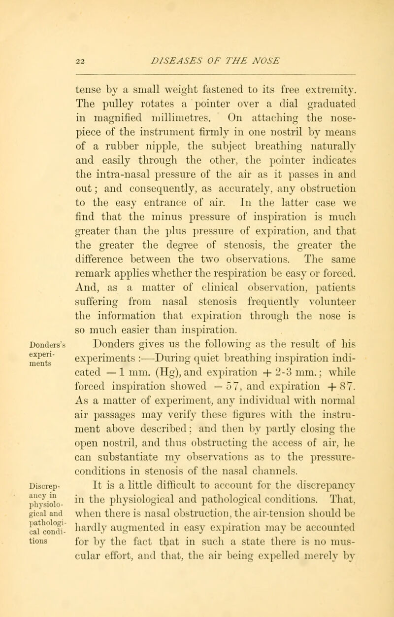 Donders's experi- ments Discrep- ancy in physiolo- gical and pathologi- cal condi- tions tense by a small weight fastened to its free extremity. The pulley rotates a pointer over a dial graduated in magnified millimetres. On attaching the nose- piece of the instrument firmly in one nostril by means of a rubber nipple, the subject breathing naturally and easily through the other, the pointer indicates the intra-nasal pressure of the air as it passes in and out; and consequently, as accurately, any obstruction to the easy entrance of air. In the latter case we find that the minus pressure of inspiration is much greater than the plus pressure of expiration, and that the greater the degree of stenosis, the greater the difference between the two observations. The same remark applies whether the respiration be easy or forced. And, as a matter of clinical observation, patients suffering from nasal stenosis frequently volunteer the information that expiration through the nose is so much easier than inspiration. Donders gives us the following as the result of his experiments :—During quiet breathing inspiration indi- cated — 1 mm. (Hg), and expiration + 2-3 mm.; while forced inspiration showed — 57, and expiration +87. As a matter of experiment, any individual with normal air passages may verify these figures with the instru- ment above described; and then by partly closing the open nostril, and thus obstructing the access of air, he can substantiate my observations as to the pressure- conditions in stenosis of the nasal channels. It is a little difficult to account for the discrepancy in the physiological and pathological conditions. That, when there is nasal obstruction, the air-tension should be hardly augmented in easy expiration may be accounted for by the fact tbat in such a state there is no mus- cular effort, and that, the air being expelled merely by