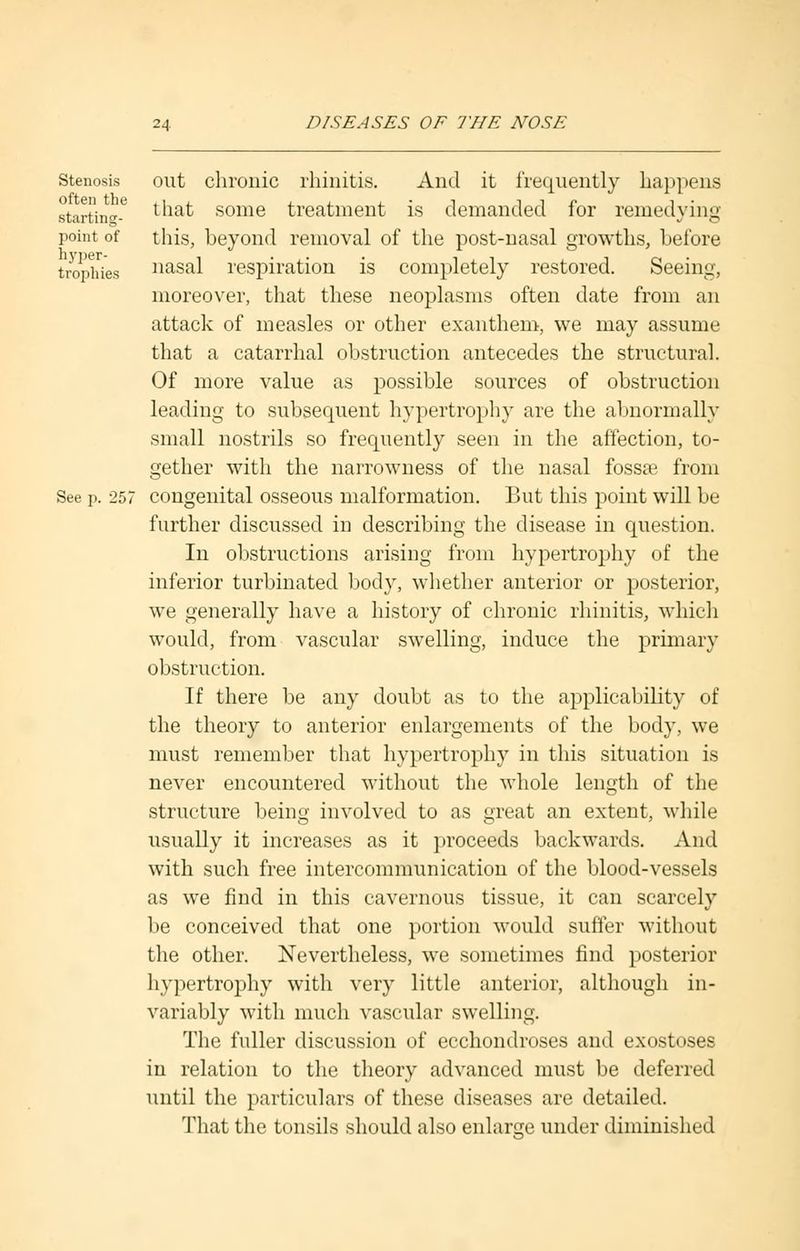 Stenosis out chronic rhinitis. And it frequently happens starting-6 ^hat some treatment is demanded for remedying point of this, beyond removal of the post-nasal growths, before trophies nasal respiration is completely restored. Seeing, moreover, that these neoplasms often date from an attack of measles or other exanthem, we may assume that a catarrhal obstruction antecedes the structural. Of more value as possible sources of obstruction leading to subsequent hypertrophy are the abnormally small nostrils so frequently seen in the affection, to- gether with the narrowness of the nasal fossae from See p. 257 congenital osseous malformation. But this point will be further discussed in describing the disease in question. In obstructions arising from hypertrophy of the inferior turbinated body, whether anterior or posterior, we generally have a history of chronic rhinitis, which would, from vascular swelling, induce the primary obstruction. If there be any doubt as to the applicability of the theory to anterior enlargements of the body, we must remember that hypertrophy in this situation is never encountered without the whole length of the structure being involved to as great an extent, while usually it increases as it proceeds backwards. And with such free intercommunication of the blood-vessels as we find in this cavernous tissue, it can scarcely be conceived that one portion would suffer without the other. Nevertheless, we sometimes find posterior hypertrophy with very little anterior, although in- variably with much vascular swelling. The fuller discussion of ecchondroses and exostoses in relation to the theory advanced must be deferred until the particulars of these diseases are detailed. That the tonsils should also enlarge under diminished