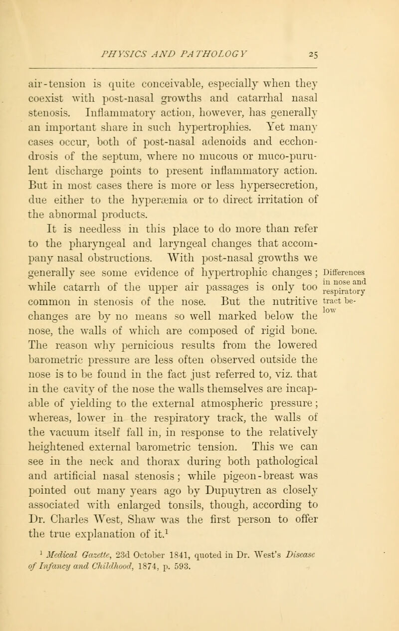 air-tension is quite conceivable, especially when they coexist with post-nasal growths and catarrhal nasal stenosis. Inflammatory action, however, has generally an important share in such hypertrophies. Yet many cases occur, both of post-nasal adenoids and ecchon- drosis of the septum, where no mucous or muco-puru- lent discharge points to present inflammatory action. But in most cases there is more or less hypersecretion, due either to the hyperemia or to direct irritation of the abnormal products. It is needless in this place to do more than refer to the pharyngeal and laryngeal changes that accom- pany nasal obstructions. With post-nasal growths we generally see some evidence of hypertrophic changes; Differences while catarrh of the upper air passages is only too Inspiratory common in stenosis of the nose. But the nutritive tract be- changes are by no means so well marked below the nose, the walls of which are composed of rigid bone. The reason why pernicious results from the lowered barometric pressure are less often observed outside the nose is to be found in the fact just referred to, viz. that in the cavity of the nose the walls themselves are incap- able of yielding to the external atmospheric pressure; whereas, lower in the respiratory track, the walls of the vacuum itself fall in, in response to the relatively heightened external barometric tension. This we can see in the neck and thorax during both pathological and artificial nasal stenosis; while pigeon-breast was pointed out many years ago by Dupuytren as closely associated with enlarged tonsils, though, according to Dr. Charles West, Shaw was the first person to offer the true explanation of it.1 1 Medical Gazette, 23d October 1841, quoted in Dr. West's Disease of Infancy and Childhood., 1874, p. 593.