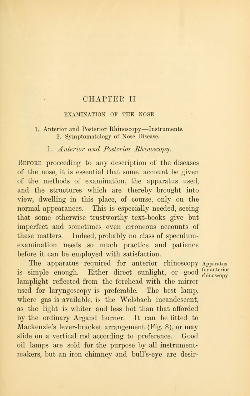 CHAPTER II EXAMINATION OF THE NOSE 1. Anterior and Posterior Rhinoscopy—Instruments. 2. Symptomatology of Nose Disease. 1. Anterior and Posterior Rhinoscopy. Before proceeding to any description of the diseases of the nose, it is essential that some account be given of the methods of examination, the apparatus used, and the structures which are thereby brought into view, dwelling in this place, of course, only on the normal appearances. This is especially needed, seeing that some otherwise trustworthy text-books give but imperfect and sometimes even erroneous accounts of these matters. Indeed, probably no class of speculum- examination needs so much practice and patience before it can be employed with satisfaction. The apparatus required for anterior rhinoscopy Apparatus is simple enough. Either direct sunlight, or good '5Sn«iSy lamplight reflected from the forehead with the mirror used for laryngoscopy is preferable. The best lamp, where gas is available, is the Welsbach incandescent, as the light is whiter and less hot than that afforded by the ordinary Argand burner. It can be fitted to Mackenzie's lever-bracket arrangement (Fig. 8), or may slide on a vertical rod according to preference. Good oil lamps are sold for the purpose by all instrument- makers, but an iron chimney and bull's-eye are desir-