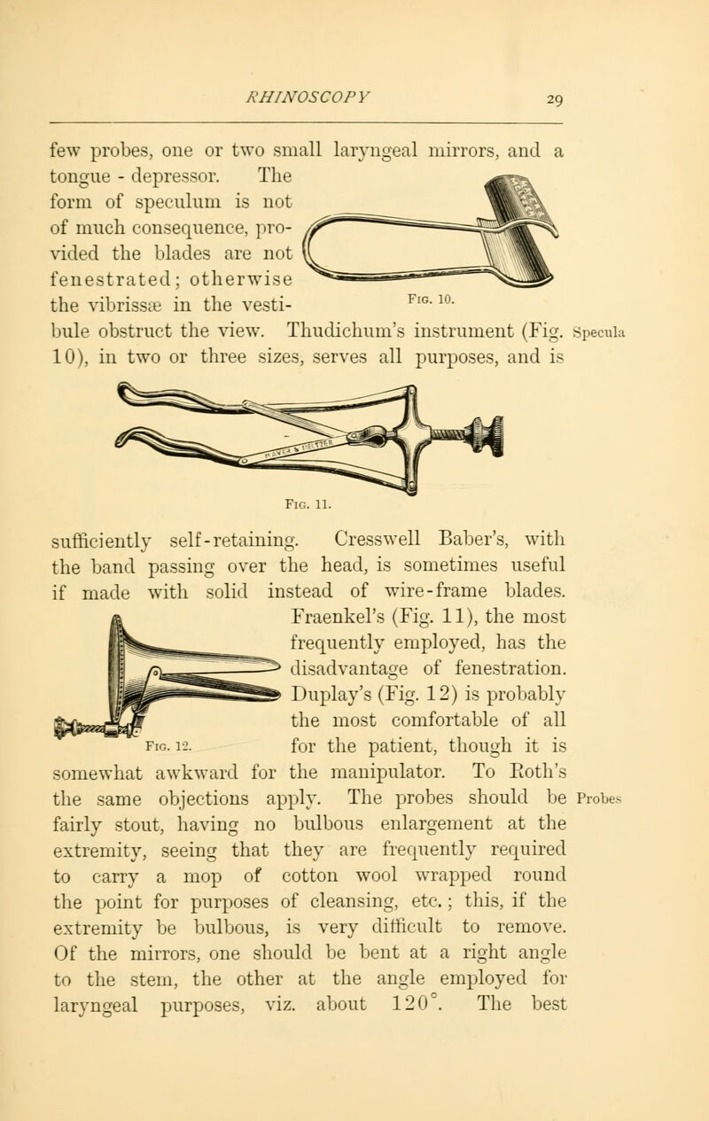few probes, one or two small laryngeal mirrors, and a tongue - depressor. The form of speculum is not of much consequence, pro- vided the blades are not fenestrated; otherwise the vibrissas in the vesti- bule obstruct the view. Thudichum's instrument (Fig. specula 10), in two or three sizes, serves all purposes, and is Fig. 11. sufficiently self-retaining. Cresswell Baber's, with the band passing over the head, is sometimes useful if made with solid instead of wire-frame blades. Fraenkel's (Fig. 11), the most frequently employed, has the disadvantage of fenestration. Duplay's (Fig. 12) is probably the most comfortable of all for the patient, though it is somewhat awkward for the manipulator. To Ptoth's the same objections apply. The probes should be Probes fairly stout, having no bulbous enlargement at the extremity, seeing that they are frequently required to carry a mop of cotton wool wrapped round the point for purposes of cleansing, etc.; this, if the extremity be bulbous, is very difficult to remove. Of the mirrors, one should be bent at a right angle to the stem, the other at the angle employed for laryngeal purposes, viz. about 120°. The best
