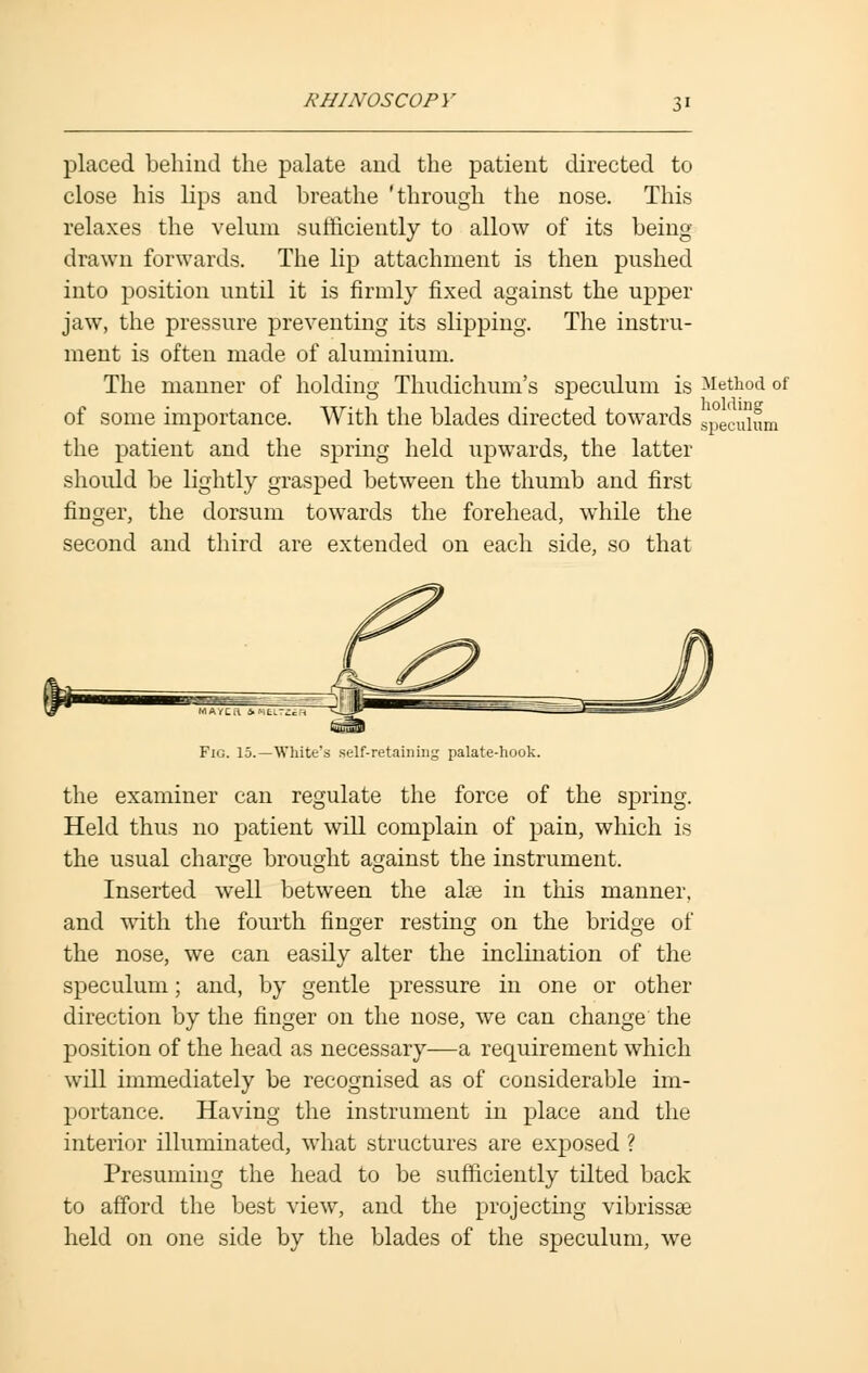 placed behind the palate and the patient directed to close his lips and breathe 'through the nose. This relaxes the velum sufficiently to allow of its being- drawn forwards. The lip attachment is then pushed into position until it is firmly fixed against the upper jaw, the pressure preventing its slipping. The instru- ment is often made of aluminium. The manner of holding Thudichum's speculum is Method of of some importance. With the blades directed towards Sliecuium the patient and the spring held upwards, the latter should be lightly grasped between the thumb and first finger, the dorsum towards the forehead, while the second and third are extended on each side, so that Fig. 15.—White's self-retaining palate-hook. the examiner can regulate the force of the spring. Held thus no patient will complain of pain, which is the usual charge brought against the instrument. Inserted well between the aire in this manner, and with the fourth finger resting on the bridge of the nose, we can easily alter the inclination of the speculum; and, by gentle pressure in one or other direction by the finger on the nose, we can change the position of the head as necessary—a requirement which will immediately be recognised as of considerable im- portance. Having the instrument in place and the interior illuminated, what structures are exposed ? Presuming the head to be sufficiently tilted back to afford the best view, and the projecting vibrissas held on one side by the blades of the speculum, we