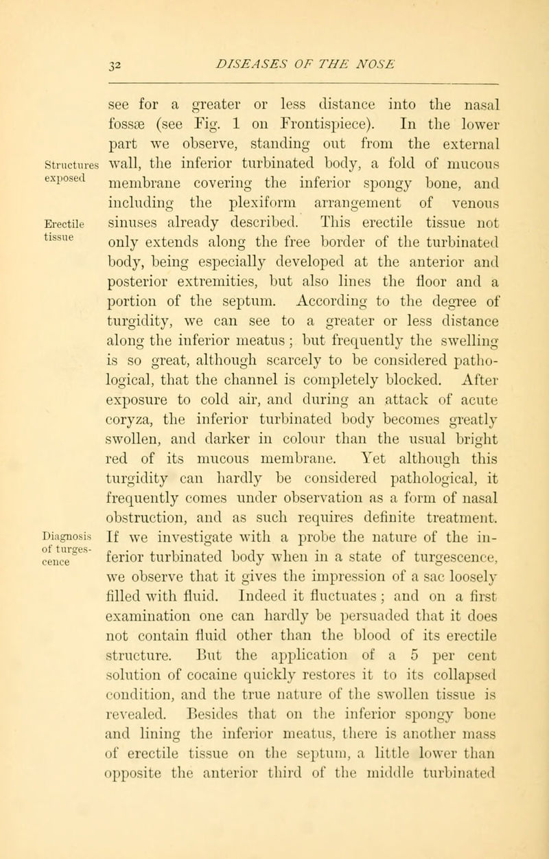 Structures exposed Erectile tissue Diagnosis of tumes- cence see for a greater or less distance into the nasal fossaa (see Fig. 1 on Frontispiece). In the lower part we observe, standing out from the external wall, the inferior turbinated body, a fold of mucous membrane covering the inferior spongy bone, and including the plexiform arrangement of venous sinuses already described. This erectile tissue not only extends along the free border of the turbinated body, being especially developed at the anterior and posterior extremities, but also lines the floor and a portion of the septum. According to the degree of turgidity, we can see to a greater or less distance along the inferior meatus ; but frequently the swelling is so great, although scarcely to be considered patho- logical, that the channel is completely blocked. After exposure to cold air, and during an attack of acute coryza, the inferior turbinated body becomes greatly swollen, and darker in colour than the usual bright red of its mucous membrane. Yet although this turgidity can hardly be considered pathological, it frequently comes under observation as a form of nasal obstruction, and as such requires definite treatment. If we investigate with a probe the nature of the in- ferior turbinated body when in a state of turgescence, we observe that it gives the impression of a sac loosely filled with fluid. Indeed it fluctuates ; and on a first examination one can hardly be persuaded that it does not contain fluid other than the blood of its erectile structure. But the application of a 5 per cent solution of cocaine quickly restores it to its collapsed condition, and the true nature of the swollen tissue is revealed. Besides that on the inferior spongy bone and lining the inferior meatus, there is another mass of erectile tissue on the septum, a little lower than opposite the anterior third of the middle turbinated
