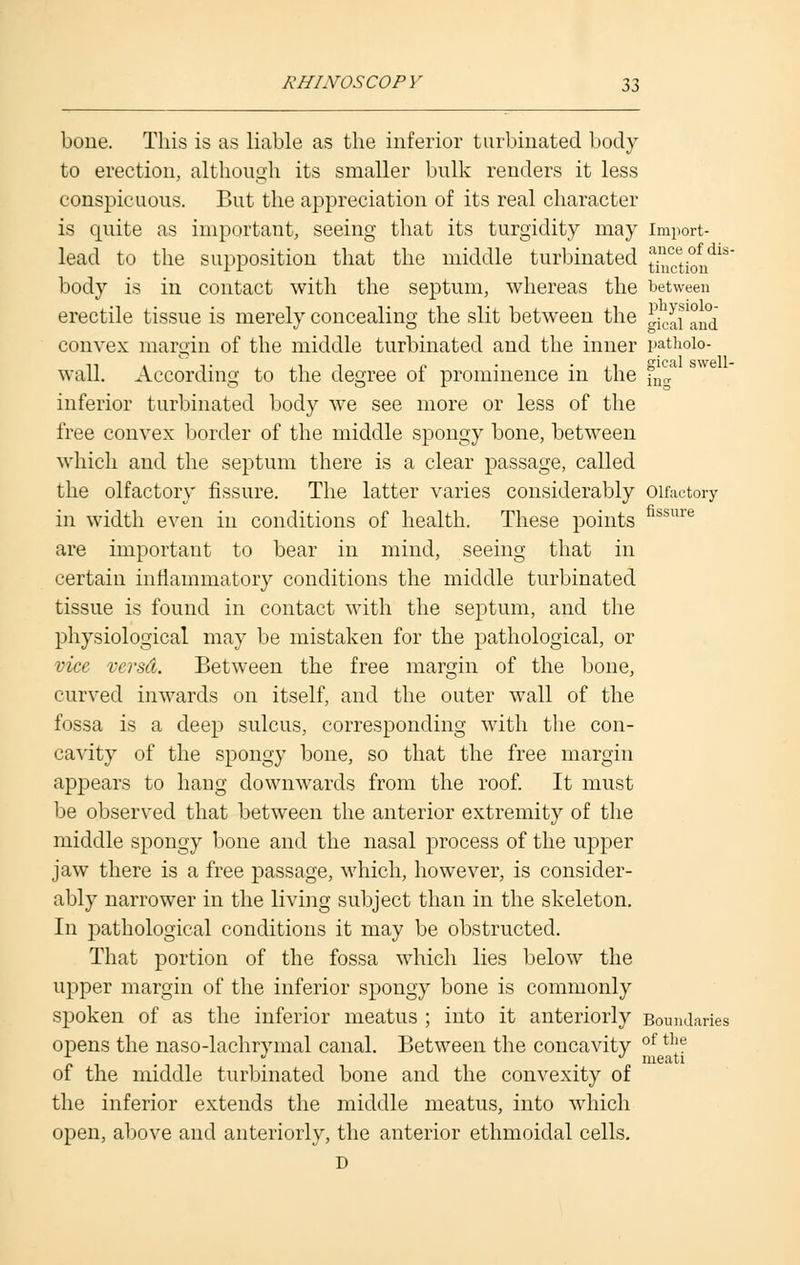 bone. This is as liable as the inferior turbinated body to erection, although its smaller bulk renders it less conspicuous. But the appreciation of its real character is quite as important, seeing that its turgidity may import- lead to the supposition that the middle turbinated j^t°fndls~ body is in contact with the septum, whereas the between erectile tissue is merely concealing the slit between the ^eai'aud convex margin of the middle turbinated and the inner pathoio- waJl. According to the degree of prominence in the f^a inferior turbinated body we see more or less of the free convex border of the middle spongy bone, between which and the septum there is a clear passage, called the olfactory fissure. The latter varies considerably Olfactory in width even in conditions of health. These points fissure are important to bear in mind, seeing that in certain inflammatory conditions the middle turbinated tissue is found in contact with the septum, and the physiological may be mistaken for the pathological, or vice vcrsd. Between the free margin of the bone, curved inwards on itself, and the outer wall of the fossa is a deep sulcus, corresponding with the con- cavity of the spongy bone, so that the free margin appears to hang downwards from the roof. It must be observed that between the anterior extremity of the middle spongy bone and the nasal process of the upper jaw there is a free passage, which, however, is consider- ably narrower in the living subject than in the skeleton. In pathological conditions it may be obstructed. That portion of the fossa which lies below the upper margin of the inferior spongy bone is commonly spoken of as the inferior meatus ; into it anteriorly Boundaries opens the naso-lachryinal canal. Between the concavity of t]'e t , . . meati of the middle turbinated bone and the convexity of the inferior extends the middle meatus, into which open, above and anteriorly, the anterior ethmoidal cells. D