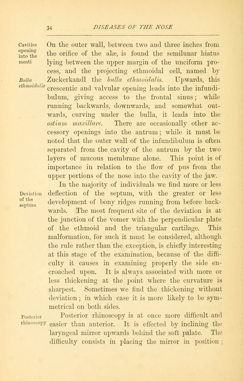Cavities On the outer wall, between two and three inches from into'the the orifice of the alse, is found the semilunar hiatus meati lying between the upper margin of the unciform pro- cess, and the projecting ethmoidal cell, named by Bulla Zuckerkaudl the bulla ethmoidalis. Upwards, this ethmoidals crescentic an(j valvular opening leads into the infundi- bulum, giving access to the frontal sinus; while running backwards, downwards, and somewhat out- wards, curving under the bulla, it leads into the ostium maxillare. There are occasionally other ac- cessory openings into the antrum; while it must be noted that the outer wall of the infundibulum is often separated from the cavity of the antrum by the two layers of mucous membrane alone. This point is of importance in relation to the flow of pus from the upper portions of the nose into the cavity of the jaw. In the majority of individuals we find more or less Deviation deflection of the septum, with the greater or less septum development of bony ridges running from before back- wards. The most frequent site of the deviation is at the junction of the vomer with the perpendicular plate of the ethmoid and the triangular cartilage. This malformation, for such it must be considered, although the rule rather than the exception, is chiefly interesting at this stage of the examination, because of the diffi- culty it causes in examining properly the side en- croached upon. It is always associated with more or less thickening at the point where the curvature is sharpest. Sometimes we find the thickening without deviation; in which case it is more likely to be sym- metrical on both sides. Posterior Posterior rhinoscopy is at once more difficult and rhinoscopy easier than anterior. It is effected by inclining the laryngeal mirror upwards behind the soft palate The difficulty consists in placing the mirror in position ;