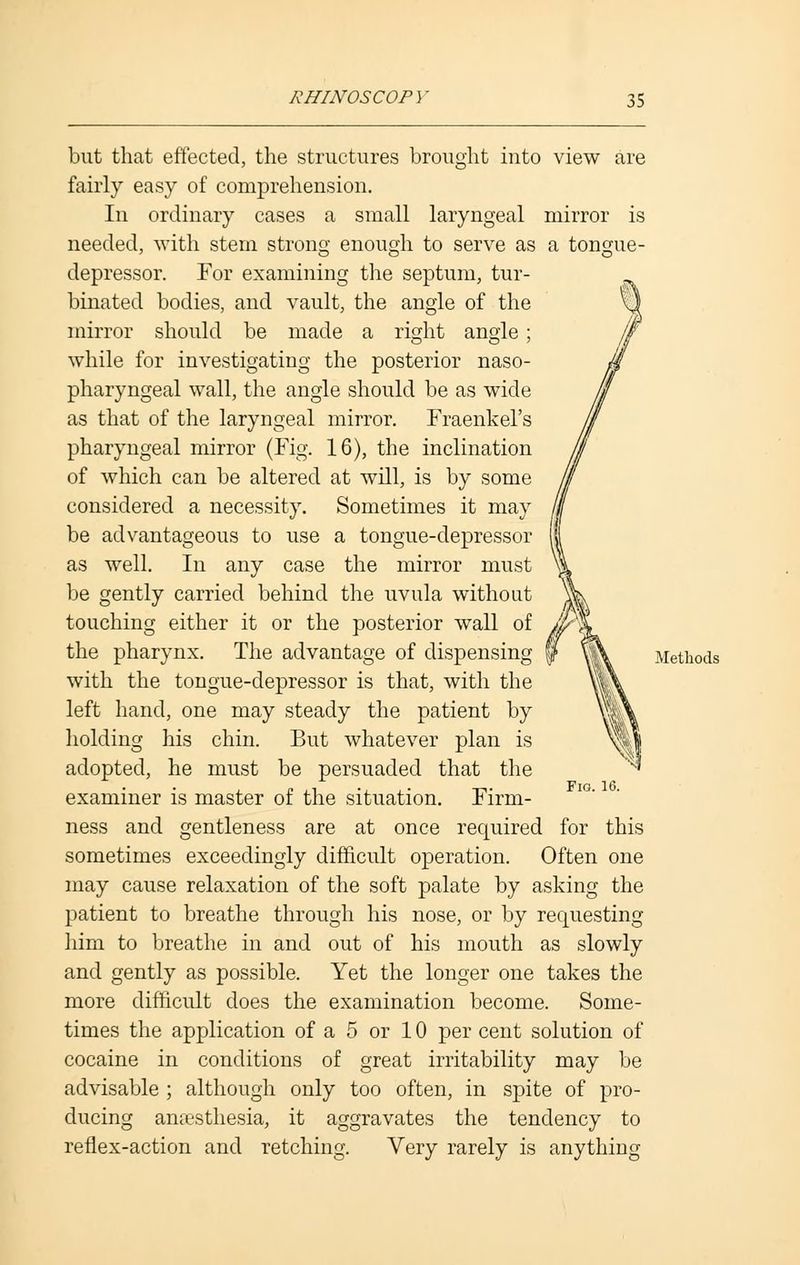 but that effected, the structures brought into view are fairly easy of comprehension. In ordinary cases a small laryngeal mirror is needed, with stern strong enough to serve as a tongue- depressor. For examining the septum, tur- binated bodies, and vault, the angle of the mirror should be made a right angle ; while for investigating the posterior naso- pharyngeal wall, the angle should be as wide as that of the laryngeal mirror. Fraenkel's pharyngeal mirror (Fig. 16), the inclination of which can be altered at will, is by some considered a necessity. Sometimes it may be advantageous to use a tongue-depressor as well. In any case the mirror must be gently carried behind the uvula without touching either it or the posterior wall of the pharynx. The advantage of dispensing with the tongue-depressor is that, with the left hand, one may steady the patient by holding his chin. But whatever plan is adopted, he must be persuaded that the examiner is master of the situation. Firm- ness and gentleness are at once required for this sometimes exceedingly difficult operation. Often one may cause relaxation of the soft palate by asking the patient to breathe through his nose, or by requesting him to breathe in and out of his mouth as slowly and gently as possible. Yet the longer one takes the more difficult does the examination become. Some- times the application of a 5 or 10 per cent solution of cocaine in conditions of great irritability may be advisable ; although only too often, in spite of pro- ducing anaesthesia, it aggravates the tendency to reflex-action and retching. Very rarely is anything Fig. 16. Methods