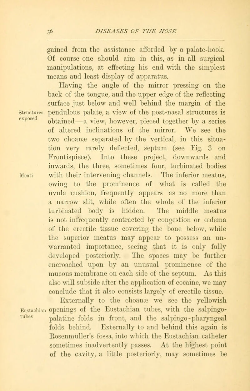 gained from the assistance afforded by a palate-hook. Of course one should aim in this, as in all surgical manipulations, at effecting his end with the simplest means and least display of apparatus. Having the angle of the mirror pressing on the back of the tongue, and the upper edge of the reflecting surface just below and well behind the margin of the structures pendulous palate, a view of the post-nasal structures is expose obtained—a view, however, pieced together by a series of altered inclinations of the mirror. We see the two choanal separated by the vertical, in this situa- tion very rarely deflected, septum (see Fig. 3 on Frontispiece). Into these project, downwards and inwards, the three, sometimes four, turbinated bodies Meati with their intervening channels. The inferior meatus, owing to the prominence of what is called the uvula cushion, frequently appears as no more than a narrow slit, while often the whole of the inferior turbinated body is hidden. The middle meatus is not infrequently contracted by congestion or oedema of the erectile tissue covering the bone below, while the superior meatus may appear to possess an un- warranted importance, seeing that it is only fully developed posteriorly. The spaces may be further encroached upon by an unusual prominence of the mucous membrane on each side of the septum. As this also will subside after the application of cocaine, we may conclude that it also consists largely of erectile tissue. Externally to the choanse we see the yellowish Eustachian openings of the Eustachian tubes, with the salpingo- palatine folds in front, and the salpingo-pharyngeal folds behind. Externally to and behind this again is Rosenmuller's fossa, into which the Eustachian catheter sometimes inadvertently passes. At the highest point of the cavity, a little posteriorly, may sometimes be