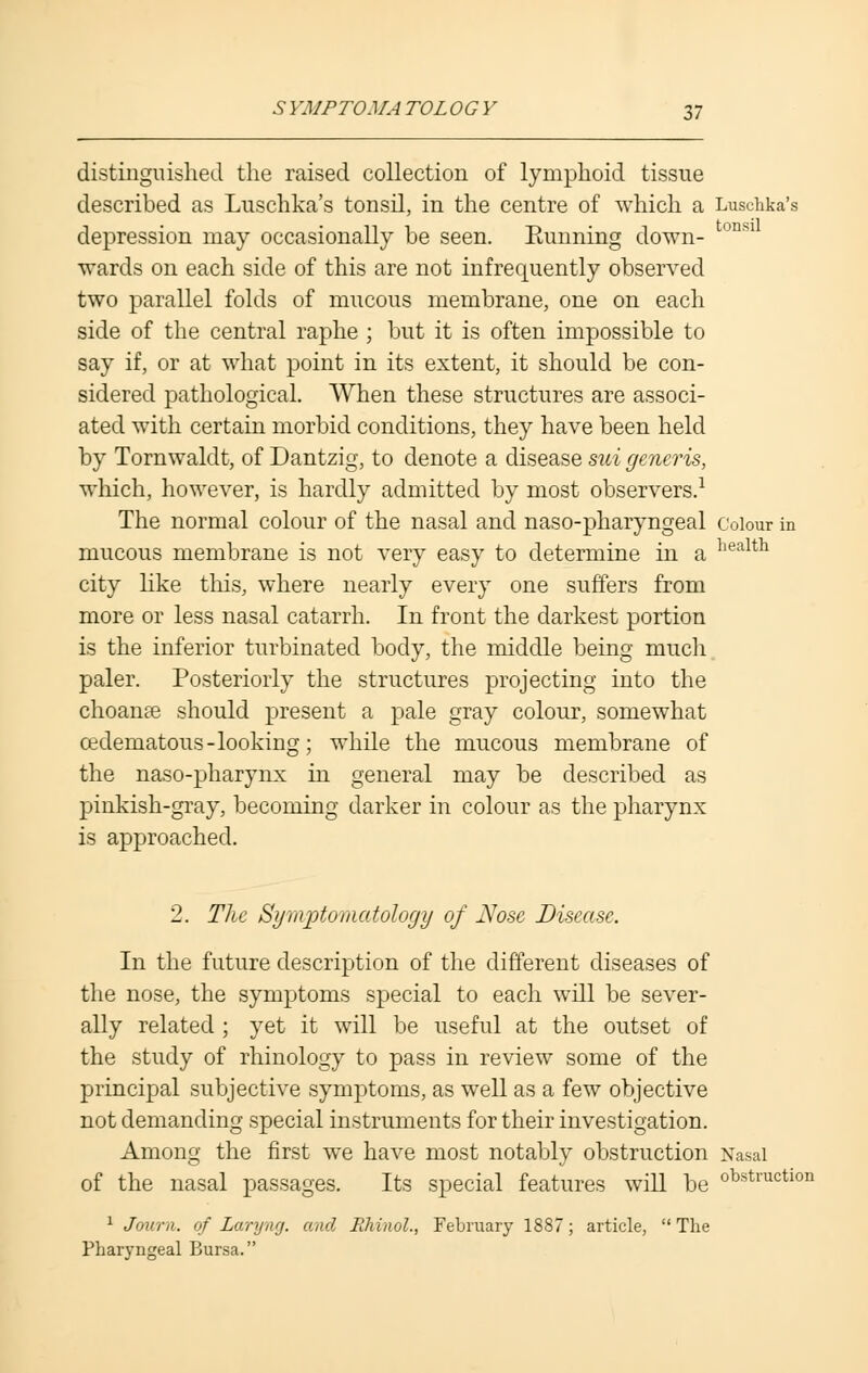 distinguished the raised collection of lymphoid tissue described as Luschka's tonsil, in the centre of which a Luschka's depression may occasionally be seen. Running down- tonsi wards on each side of this are not infrequently observed two parallel folds of mucous membrane, one on each side of the central raphe ; but it is often impossible to say if, or at what point in its extent, it should be con- sidered pathological. When these structures are associ- ated with certain morbid conditions, they have been held by Tornwaldt, of Dantzig, to denote a disease sui generis, which, however, is hardly admitted by most observers.1 The normal colour of the nasal and naso-pharyngeal colour in mucous membrane is not very easy to determine in a liealth city like this, where nearly every one suffers from more or less nasal catarrh. In front the darkest portion is the inferior turbinated body, the middle being much paler. Posteriorly the structures projecting into the choanae should present a pale gray colour, somewhat cedematous-looking; while the mucous membrane of the naso-pharynx in general may be described as pinkish-gray, becoming darker in colour as the pharynx is approached. 2. The Symptomatology of Nose Disease. In the future description of the different diseases of the nose, the symptoms special to each will be sever- ally related ; yet it will be useful at the outset of the study of rhinology to pass in review some of the principal subjective symptoms, as well as a few objective not demanding special instruments for their investigation. Among the first we have most notably obstruction Nasal of the nasal passages. Its special features will be obstructlon 1 Joura. of Laryng. and Ilhiaol., February 1887; article, The Pharyngeal Bursa.