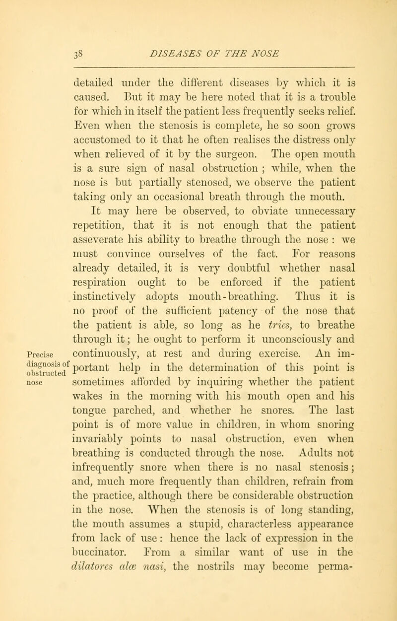 detailed under the different diseases by which it is caused. But it may be here noted that it is a trouble for which in itself the patient less frequently seeks relief. Even when the stenosis is complete, he so soon grows accustomed to it that he often realises the distress only when relieved of it by the surgeon. The open mouth is a sure sign of nasal obstruction ; while, when the nose is but partially stenosed, we observe the patient taking only an occasional breath through the mouth. It may here be observed, to obviate unnecessary repetition, that it is not enough that the patient asseverate his ability to breathe through the nose : we must convince ourselves of the fact. For reasons already detailed, it is very doubtful whether nasal respiration ought to be enforced if the patient instinctively adopts mouth-breathing. Thus it is no proof of the sufficient patency of the nose that the patient is able, so long as he tries, to breathe through it; he ought to perform it unconsciously and Precise continuously, at rest and during exercise. An im- ll!afnosJs°f portant help in the determination of this point is obstructed r r r nose sometimes afforded by inquiring whether the patient wakes in the morning with his mouth open and his tongue parched, and whether he snores. The last point is of more value in children, in whom snoring invariably points to nasal obstruction, even when breathing is conducted through the nose. Adults not infrequently snore when there is no nasal stenosis; and, much more frequently than children, refrain from the practice, although there be considerable obstruction in the nose. When the stenosis is of long standing, the mouth assumes a stupid, characterless appearance from lack of use: hence the lack of expression in the buccinator. From a similar want of use in the dUatores alee nasi, the nostrils may become perma-