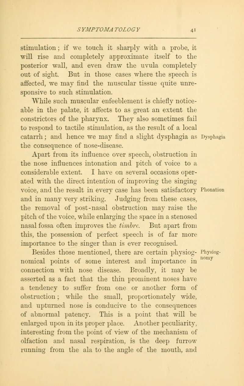 stimulation; if we touch it sharply with a probe, it will rise and completely approximate itself to the posterior wall, and even draw the uvula completely out of sight. But in those cases where the speech is affected, we may find the muscular tissue quite unre- sponsive to such stimulation. While such muscular enfeeblement is chiefly notice- able in the palate, it affects to as great an extent the constrictors of the pharynx. They also sometimes fail to respond to tactile stimulation, as the result of a local catarrh; and hence we may find a slight dysphagia as Dysphagia the consequence of nose-disease. Apart from its influence over speech, obstruction in the nose influences intonation and pitch of voice to a considerable extent. I have on several occasions oper- ated with the direct intention of improving the singing voice, and the result in every case has been satisfactory Pronation and in many very striking. Judging from these cases, the removal of post-nasal obstruction may raise the pitch of the voice, while enlarging the space in a stenosed nasal fossa often improves the timbre. But apart from this, the possession of perfect speech is of far more importance to the singer than is ever recognised. Besides those mentioned, there are certain physiog- Physiog- nomical points of some interest and importance in Domy connection with nose disease. Broadly, it may be asserted as a fact that the thin prominent noses have a tendency to suffer from one or another form of obstruction; while the small, proportionately wide, and upturned nose is conducive to the consequences of abnormal patency. This is a point that will be enlarged upon in its proper place. Another peculiarity, interesting from the point of view of the mechanism of olfaction and nasal respiration, is the deep furrow running from the ala to the angle of the mouth, and