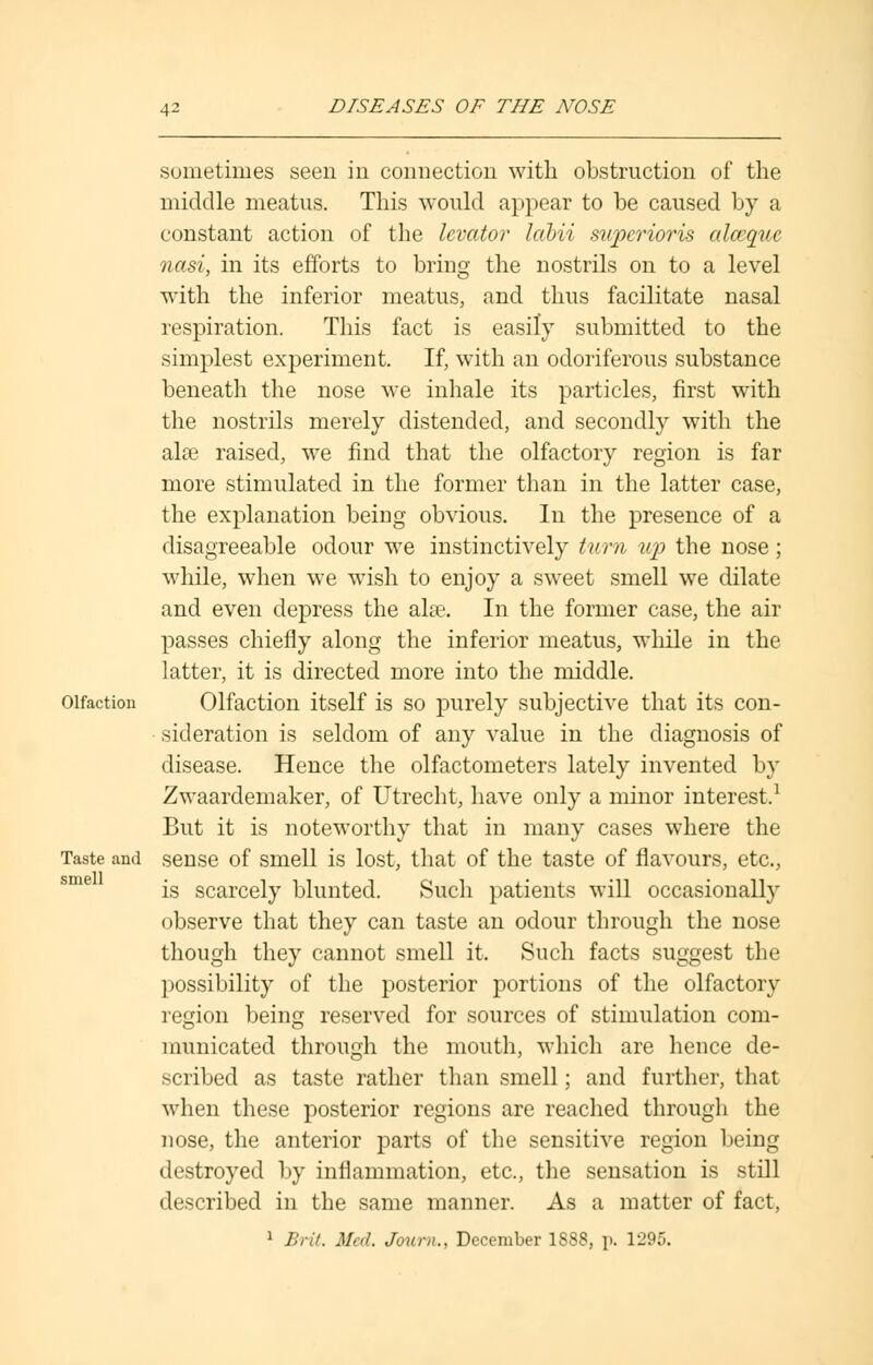 sometimes seen in connection with obstruction of the middle meatus. This would appear to be caused by a constant action of the levator labii superioris alccquc nasi, in its efforts to bring the nostrils on to a level with the inferior meatus, and thus facilitate nasal respiration. This fact is easily submitted to the simplest experiment. If, with an odoriferous substance beneath the nose we inhale its particles, first with the nostrils merely distended, and secondly with the alae raised, we find that the olfactory region is far more stimulated in the former than in the latter case, the explanation being obvious. In the presence of a disagreeable odour we instinctively turn up the nose; while, when we wish to enjoy a sweet smell we dilate and even depress the alee. In the former case, the air passes chiefly along the inferior meatus, while in the latter, it is directed more into the middle. Olfaction Olfaction itself is so purely subjective that its con- sideration is seldom of any value in the diagnosis of disease. Hence the olfactometers lately invented by Zwaardemaker, of Utrecht, have only a minor interest.1 But it is noteworthy that in many cases where the Taste and sense of smell is lost, that of the taste of flavours, etc., is scarcely blunted. Such patients will occasionally observe that they can taste an odour through the nose though they cannot smell it. Such facts suggest the possibility of the posterior portions of the olfactory region being reserved for sources of stimulation com- municated through the mouth, which are hence de- scribed as taste rather than smell; and further, that when these posterior regions are reached through the nose, the anterior parts of the sensitive region being destroyed by inflammation, etc., the sensation is still described in the same manner. As a matter of fact, 1 Brit. Med. Journ., December 1888, p. 1295.