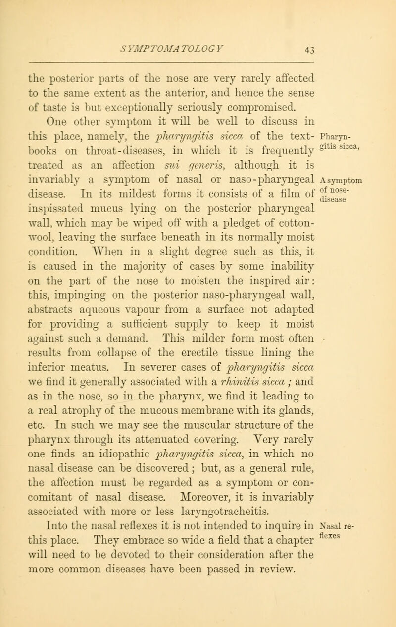 the posterior parts of the nose are very rarely affected to the same extent as the anterior, and hence the sense of taste is but exceptionally seriously compromised. One other symptom it will be well to discuss in this place, namely, the pharyngitis sicca of the text- Pharyn- books on throat-diseases, in which it is frequently gltls slcca' treated as an affection sui gm&ris, although it is invariably a symptom of nasal or naso- pharyngeal a symptom disease. In its mildest forms it consists of a film of °f nose disease inspissated mucus lying on the posterior pharyngeal wall, which may be wiped off with a pledget of cotton- wool, leaving the surface beneath in its normally moist condition. When in a slight degree such as this, it is caused in the majority of cases by some inability on the part of the nose to moisten the inspired air: this, impinging on the posterior naso-pharyngeal wall, abstracts aqueous vapour from a surface not adapted for providing a sufficient supply to keep it moist against such a demand. This milder form most often • results from collapse of the erectile tissue lining the inferior meatus. In severer cases of pharyngitis sicca we find it generally associated with a rhinitis sicca ; and as in the nose, so in the pharynx, we find it leading to a real atrophy of the mucous membrane with its glands, etc. In such we may see the muscular structure of the pharynx through its attenuated covering. Very rarely one finds an idiopathic pharyngitis sicca, in which no nasal disease can be discovered; but, as a general rule, the affection must be regarded as a symptom or con- comitant of nasal disease. Moreover, it is invariably associated with more or less laryngotracheitis. Into the nasal reflexes it is not intended to inquire in Nasal re- this place. They embrace so wide a field that a chapter exes will need to be devoted to their consideration after the more common diseases have been passed in review.