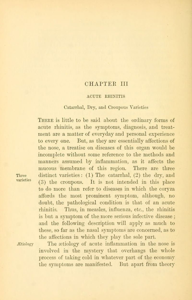 Three varieties iEtiology ACUTE RHINITIS Catarrhal, Dry, and Croupous Varieties There is little to be said about the ordinary forms of acute rhinitis, as the symptoms, diagnosis, and treat- ment are a matter of everyday and personal experience to every one. But, as they are essentially affections of the nose, a treatise on diseases of this organ would be incomplete without some reference to the methods and manners assumed by inflammation, as it affects the mucous membrane of this region. There are three distinct varieties: (1) The catarrhal, (2) the dry, and (3) the croupous. It is not intended in this place to do more than refer to diseases in which the coryza affords the most prominent symptom, although, no doubt, the pathological condition is that of an acute rhinitis. Thus, in measles, influenza, etc., the rhinitis is but a symptom of the more serious infective disease ; and the following description will apply as much to these, so far as the nasal symptoms are concerned, as to the affections in which they play the sole part. The aetiology of acute inflammation in the nose is involved in the mystery that overhangs the whole process of taking cold in whatever part of the economy the symptoms are manifested. But apart from theory