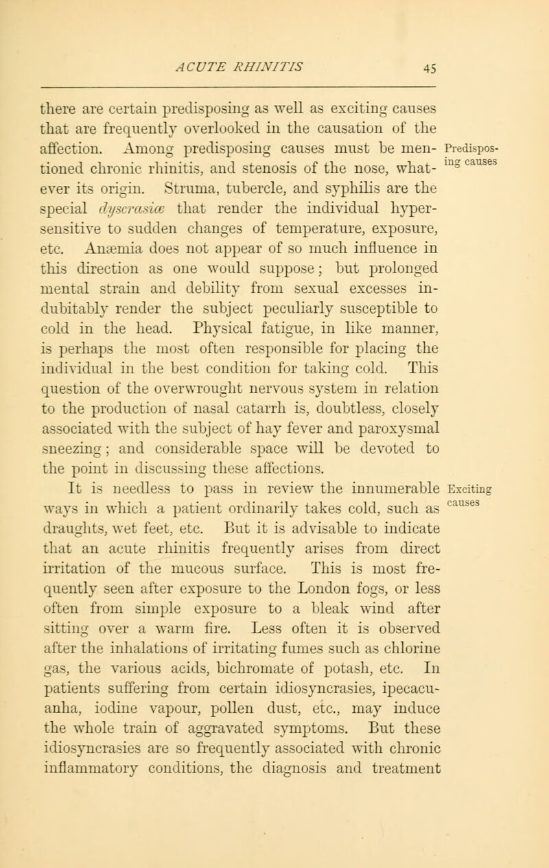 there are certain predisposing as well as exciting causes that are frequently overlooked in the causation of the affection. Among predisposing causes must be men- Predispos- tioned chronic rhinitis, and stenosis of the nose, what- mg ca ever its origin. Struma, tubercle, and syphilis are the special dyscrasice that render the individual hyper- sensitive to sudden changes of temperature, exposure, etc. Anaemia does not appear of so much influence in this direction as one would suppose; but prolonged mental strain and debility from sexual excesses in- dubitably render the subject peculiarly susceptible to cold in the head. Physical fatigue, in like manner, is perhaps the most often responsible for placing the individual in the best condition for taking cold. This question of the overwrought nervous system in relation to the production of nasal catarrh is, doubtless, closely associated with the subject of hay fever and paroxysmal sneezing; and considerable space will be devoted to the point in discussing these affections. It is needless to pass in review the innumerable Exciting ways in which a patient ordinarily takes cold, such as cause draughts, wet feet, etc. But it is advisable to indicate that an acute rhinitis frequently arises from direct irritation of the mucous surface. This is most fre- quently seen after exposure to the London fogs, or less often from simple exposure to a bleak wind after sitting over a warm fire. Less often it is observed after the inhalations of irritating fumes such as chlorine gas, the various acids, bichromate of potash, etc. In patients suffering from certain idiosyncrasies, ipecacu- anha, iodine vapour, pollen dust, etc., may induce the whole train of aggravated symptoms. But these idiosyncrasies are so frequently associated with chronic inflammatory conditions, the diagnosis and treatment