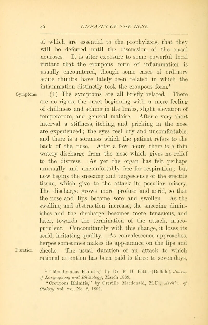 of which are essential to the prophylaxis, that they will be deferred until the discussion of the nasal neuroses. It is after exposure to some powerful local irritant that the croupous form of inflammation is usually encountered, though some cases of ordinary acute rhinitis have lately been related in which the inflammation distinctly took the croupous form.1 Symptoms (1) The symptoms are all briefly related. There are no rigors, the onset beginning with a mere feeling of chilliness and aching in the limbs, slight elevation of temperature, and general malaise. After a very short interval a stiffness, itching, and pricking in the nose are experienced; the eyes feel dry and uncomfortable, and there is a soreness which the patient refers to the back of the nose. After a few hours there is a thin watery discharge from the nose which gives no relief to the distress. As yet the organ has felt perhaps unusually and uncomfortably free for respiration; but now begins the sneezing and turgescence of the erectile tissue, which give to the attack its peculiar misery. The discharge grows more profuse and acrid, so that the nose and lips become sore and swollen. As the swelling and obstruction increase, the sneezing dimin- ishes and the discharge becomes more tenacious, and later, towards the termination of the attack, muco- purulent. Concomitantly with this change, it loses its acrid, irritating quality. As convalescence approaches, herpes sometimes makes its appearance on the lips and Duration cheeks. The usual duration of an attack to which rational attention has been paid is three to seven days, 1 Membranous Rhinitis, by Dr. F. H. Potter (Buffalo), Journ. of Laryngology and RMnology, March 1889. Croupous Rhinitis, by Greville Macdonald, M.D., Archiv. of Otology, vol. xx., No. 2, 1S91.