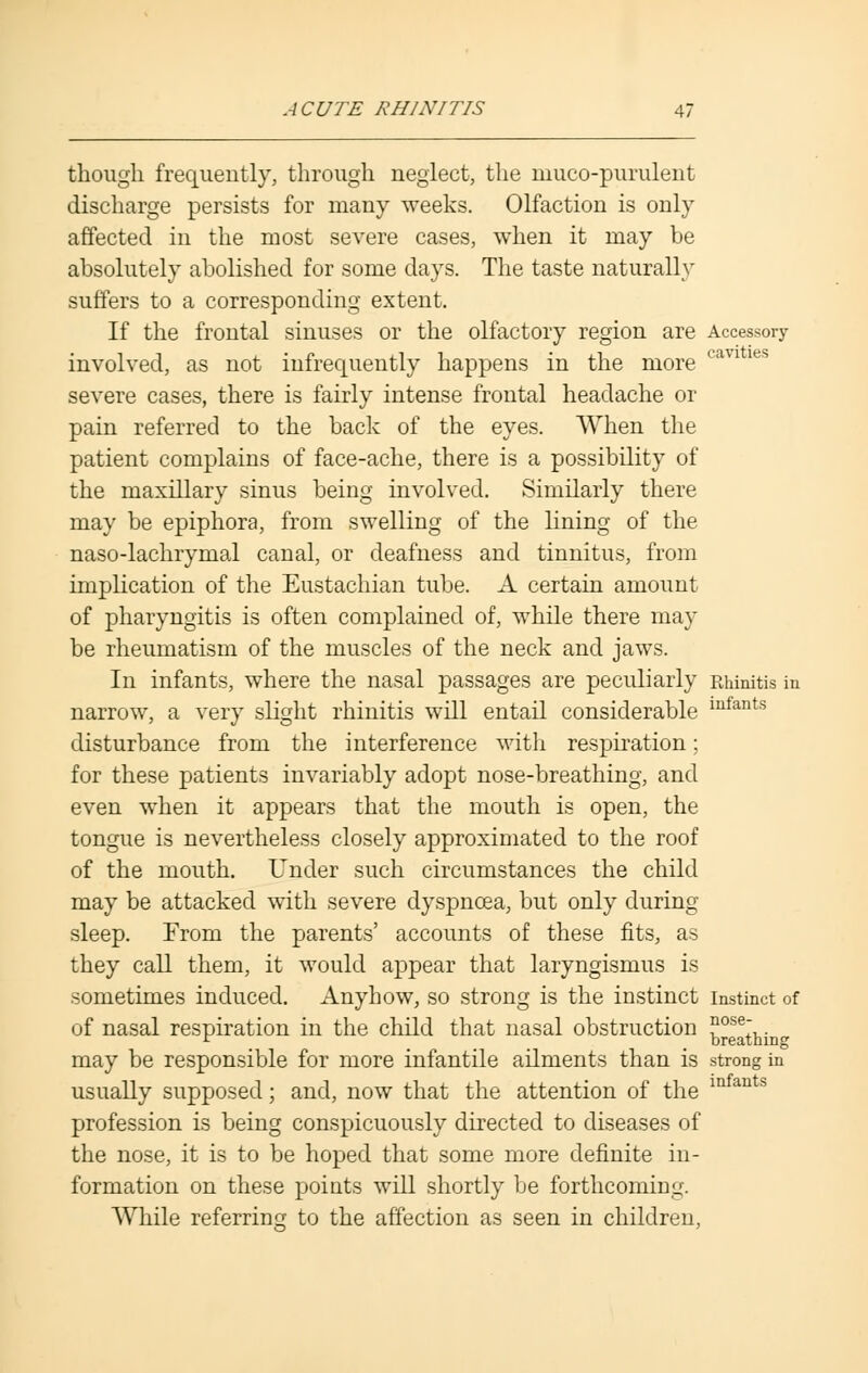 though frequently, through neglect, the muco-purulent discharge persists for many weeks. Olfaction is only affected in the most severe cases, when it may be absolutely abolished for some days. The taste naturally suffers to a corresponding extent. If the frontal sinuses or the olfactory region are Accessory involved, as not infrequently happens in the more (im ies severe cases, there is fairly intense frontal headache or pain referred to the back of the eyes. When the patient complains of face-ache, there is a possibility of the maxillary sinus being involved. Similarly there may be epiphora, from swelling of the lining of the naso-lachrymal canal, or deafness and tinnitus, from implication of the Eustachian tube. A certain amount of pharyngitis is often complained of, while there may be rheumatism of the muscles of the neck and jaws. In infants, where the nasal passages are peculiarly Rhinitis in narrow, a very slight rhinitis will entail considerable infants disturbance from the interference with respiration; for these patients invariably adopt nose-breathing, and even when it appears that the mouth is open, the tongue is nevertheless closely approximated to the roof of the mouth. Under such circumstances the child may be attacked with severe dyspnoea, but only during sleep. From the parents' accounts of these fits, as they call them, it would appear that laryngismus is sometimes induced. Anyhow, so strong is the instinct instinct of of nasal respiration in the child that nasal obstruction ?oser,. r _ _ breathing may be responsible for more infantile ailments than is strong in usually supposed; and, now that the attention of the m an profession is being conspicuously directed to diseases of the nose, it is to be hoped that some more definite in- formation on these points will shortly be forthcoming. While referring to the affection as seen in children,
