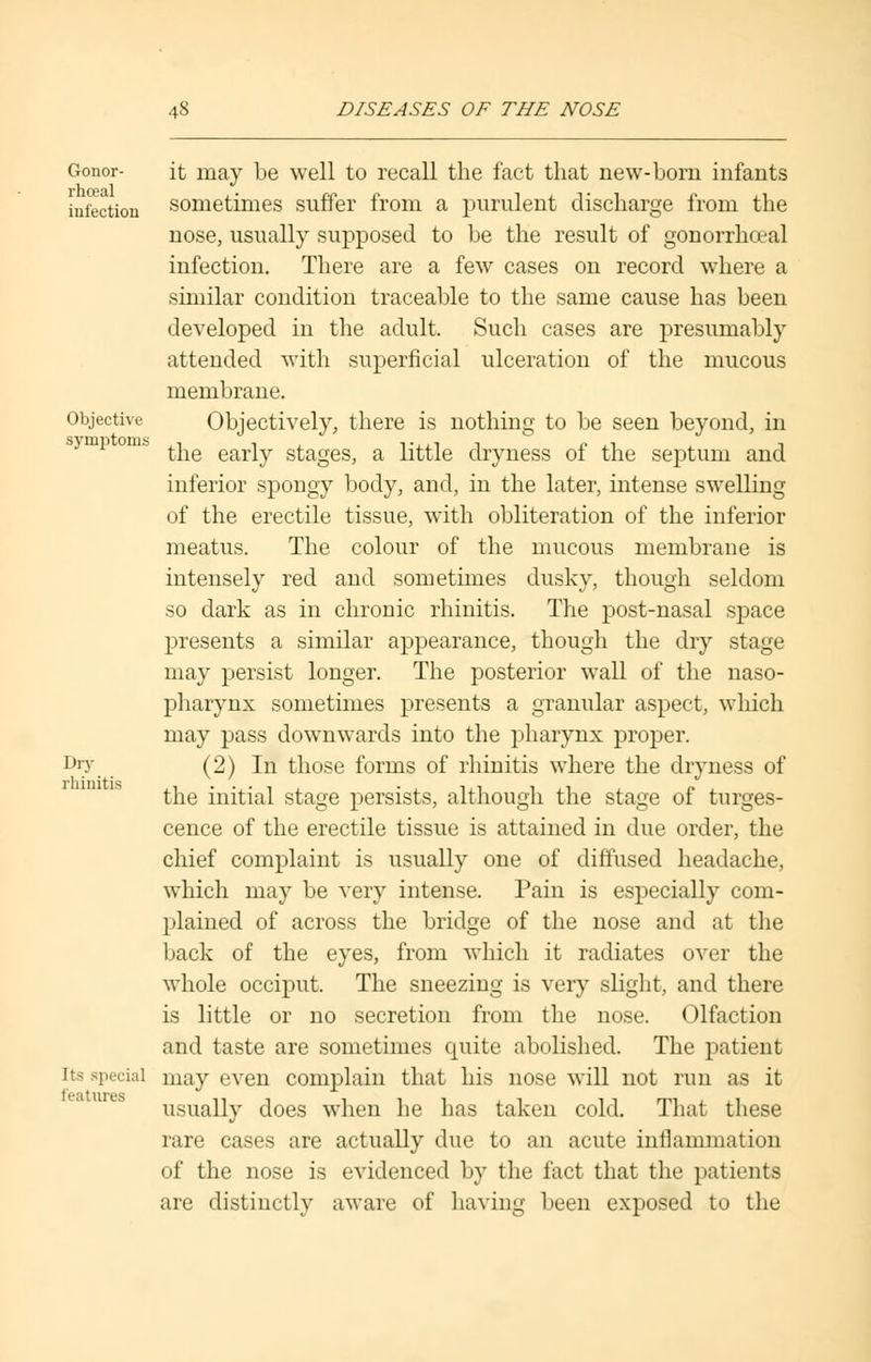 Gonor- it may be well to recall the fact that new-born infants infection sometimes suffer from a purulent discharge from the nose, usually supposed to be the result of gonorrheal infection. There are a few cases on record where a similar condition traceable to the same cause has been developed in the adult. Such cases are presumably attended with superficial ulceration of the mucous membrane. Objective Objectively, there is nothing to be seen beyond, in the early stages, a little dryness of the septum and inferior spongy body, and, in the later, intense swelling of the erectile tissue, with obliteration of the inferior meatus. The colour of the mucous membrane is intensely red and sometimes dusky, though seldom so dark as in chronic rhinitis. The post-nasal space presents a similar appearance, though the dry stage may persist longer. The posterior wall of the naso- pharynx sometimes presents a granular aspect, which may pass downwards into the pharynx proper. Di;y (2) In those forms of rhinitis where the dryness of the initial stage persists, although the stage of tumes- cence of the erectile tissue is attained in due order, the chief complaint is usually one of diffused headache, which may be very intense. Pain is especially com- plained of across the bridge of the nose and at the back of the eyes, from which it radiates over the whole occiput. The sneezing is very slight, and there is little or no secretion from the nose. Olfaction and taste are sometimes quite abolished. The patient in special may even complain that his nose will not run as it usually does when he has taken cold. That these rare cases are actually due to an acute inflammation of the nose is evidenced by the fact that the patients are distinctly aware of having been exposed to the