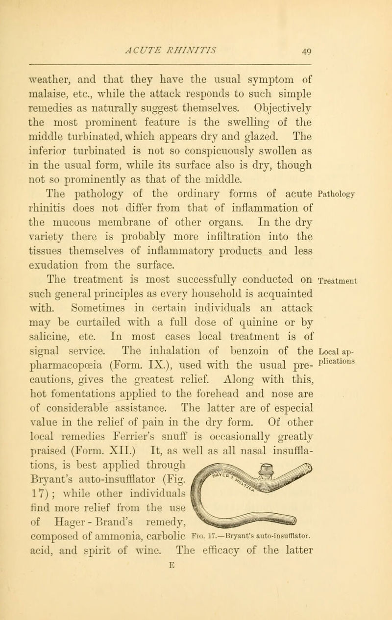 weather, and that they have the usual symptom of malaise, etc., while the attack responds to such simple remedies as naturally suggest themselves. Objectively the most prominent feature is the swelling of the middle turbinated, which appears dry and glazed. The inferior turbinated is not so conspicuously swollen as in the usual form, while its surface also is dry, though not so prominently as that of the middle. The pathology of the ordinary forms of acute Pathology rhinitis does not differ from that of inflammation of the mucous membrane of other organs. In the dry variety there is probably more infiltration into the tissues themselves of inflammatory products and less exudation from the surface. The treatment is most successfully conducted on Treatment such general principles as every household is acquainted with. Sometimes in certain individuals an attack may be curtailed with a full dose of quinine or by salicine, etc. In most cases local treatment is of signal service. The inhalation of benzoin of the Local ap- pharmacopoeia (Form. IX.), used with the usual pre- P1,catlons cautions, gives the greatest relief. Along with this, hot fomentations applied to the forehead and nose are of considerable assistance. The latter are of especial value in the relief of pain in the dry form. Of other local remedies Ferrier's snuff is occasionally greatly praised (Form. XII.) It, as well as all nasal insuffla- tions, is best applied through Bryant's auto-insufflator (Fig. 17); while other individuals find more relief from the use of Hager - Brand's remedy, COmpOSed Of ammonia, Carbolic Fio. IT.—Bryant's auto-insufflator. acid, and spirit of wine. The efficacy of the latter E