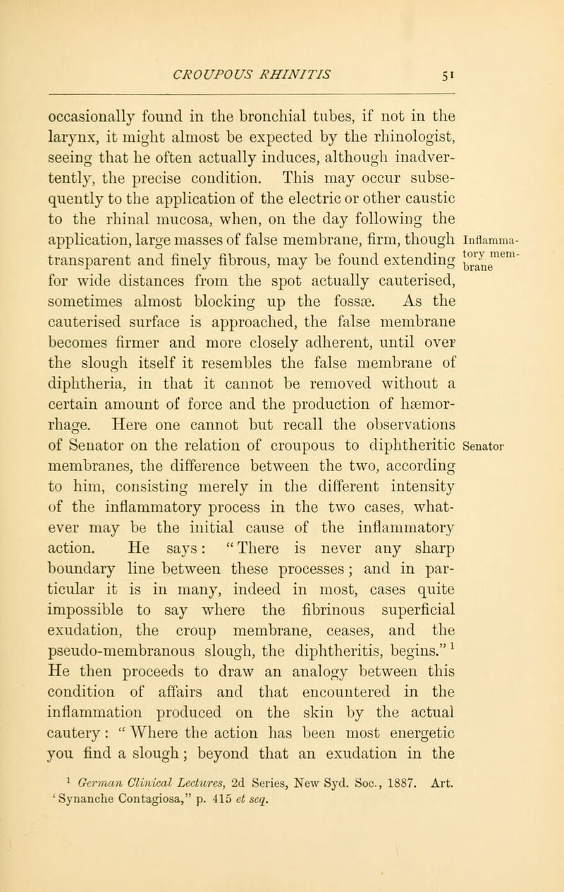occasionally found in the bronchial tubes, if not in the larynx, it might almost be expected by the rhinologist, seeing that he often actually induces, although inadver- tently, the precise condition. This may occur subse- quently to the application of the electric or other caustic to the rhinal mucosa, when, on the day following the application, large masses of false membrane, firm, though inflamma- transparent and finely fibrous, may be found extending ^ne16™ for wide distances from the spot actually cauterised, sometimes almost blocking up the fossae. As the cauterised surface is approached, the false membrane becomes firmer and more closely adherent, until over the slough itself it resembles the false membrane of diphtheria, in that it cannot be removed without a certain amount of force and the production of hsemor- rhage. Here one cannot but recall the observations of Senator on the relation of croupous to diphtheritic Senator membranes, the difference between the two, according to him, consisting merely in the different intensity of the inflammatory process in the two cases, what- ever may be the initial cause of the inflammatory action. He says:  There is never any sharp boundary line between these processes; and in par- ticular it is in many, indeed in most, cases quite impossible to say where the fibrinous superficial exudation, the croup membrane, ceases, and the pseudo-membranous slough, the diphtheritis, begins.* He then proceeds to draw an analogy between this condition of affairs and that encountered in the inflammation produced on the skin by the actual cautery:  Where the action has been most energetic you find a slough; beyond that an exudation in the 1 German Clinical Lectures, 2d Series, New Syd. Soc, 1887. Art. ' Synanche Contagiosa, p. 415 ct seq.