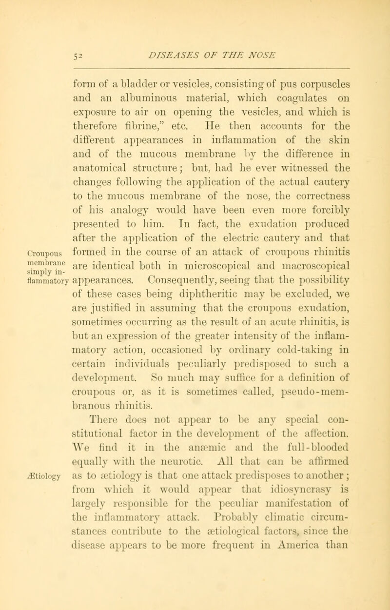 form of a bladder or vesicles, consisting of pus corpuscles and an albuminous material, which coagulates on exposure to air on opening the vesicles, and which is therefore fibrine, etc. He then accounts for the different appearances in inflammation of the skin and of the mucous membrane by the difference in anatomical structure; but, had he ever witnessed the changes following the application of the actual cautery to the mucous membrane of the nose, the correctness of his analogy would have been even more forcibly presented to him. In fact, the exudation produced after the application of the electric cautery and that croupous formed in the course of an attack of croupous rhinitis membrane are icXentical both in microscopical ami macroscopical simply in- r m ... flammatory appearances. Consequently, seeing that the possibility of these cases being diphtheritic may be excluded, we are justified in assuming that the croupous exudation, sometimes occurring as the result of an acute rhinitis, is but an expression of the greater intensity of the inflam- matory action, occasioned by ordinary cold-taking in certain individuals peculiarly predisposed to such a development. So much may suffice for a definition of croupous or, as it is sometimes called, pseudo-mem- branous rhinitis. There does not appear to be any special con- stitutional factor in the development of the affection. We find it in the anaemic and the full-blooded equally with the neurotic. All that can be affirmed Etiology as to setiologyis that one attack predisposes to another; from which it would appear that idiosyncrasy is largely responsible for the peculiar manifestation of the inflammatory attack. Probably climatic circum- stances contribute to the serological factors, since the disease appears to be more frequent in America than