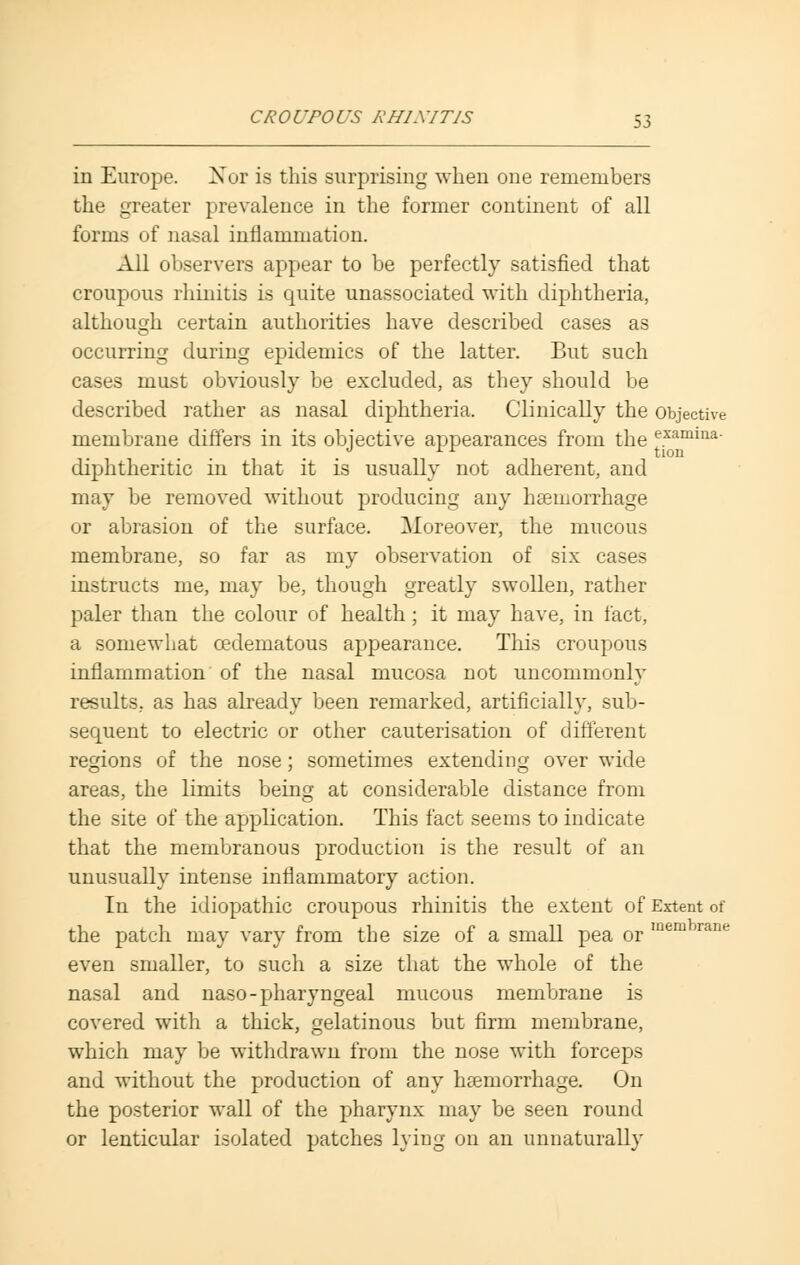 in Europe. Xor is this surprising when one remembers the greater prevalence in the former continent of all forms of nasal inflammation. All observers appear to be perfectly satisfied that croupous rhinitis is quite unassociated with diphtheria, although certain authorities have described cases as occurring during epidemics of the latter. But such cases must obviously be excluded, as they should be described rather as nasal diphtheria. Clinically the objective membrane differs in its objective appearances from the examina- diphtheritic in that it is usually not adherent, and may be removed without producing any haemorrhage or abrasion of the surface. Moreover, the mucous membrane, so far as my observation of six cases instructs me, may be, though greatly swollen, rather paler than the colour of health; it may have, in fact, a somewhat cedematous appearance. This croupous inflammation of the nasal mucosa not uncommonly results, as has already been remarked, artificially, sub- sequent to electric or other cauterisation of different regions of the nose; sometimes extending over wide areas, the limits being at considerable distance from the site of the application. This fact seems to indicate that the membranous production is the result of an unusually intense inflammatory action. In the idiopathic croupous rhinitis the extent of Extent of the patch may vary from the size of a small pea or m even smaller, to such a size that the whole of the nasal and naso-pharyngeal mucous membrane is covered with a thick, gelatinous but firm membrane, which may be withdrawn from the nose with forceps and without the production of any haemorrhage. On the posterior wall of the pharynx may be seen round or lenticular isolated patches lying on an unnaturally