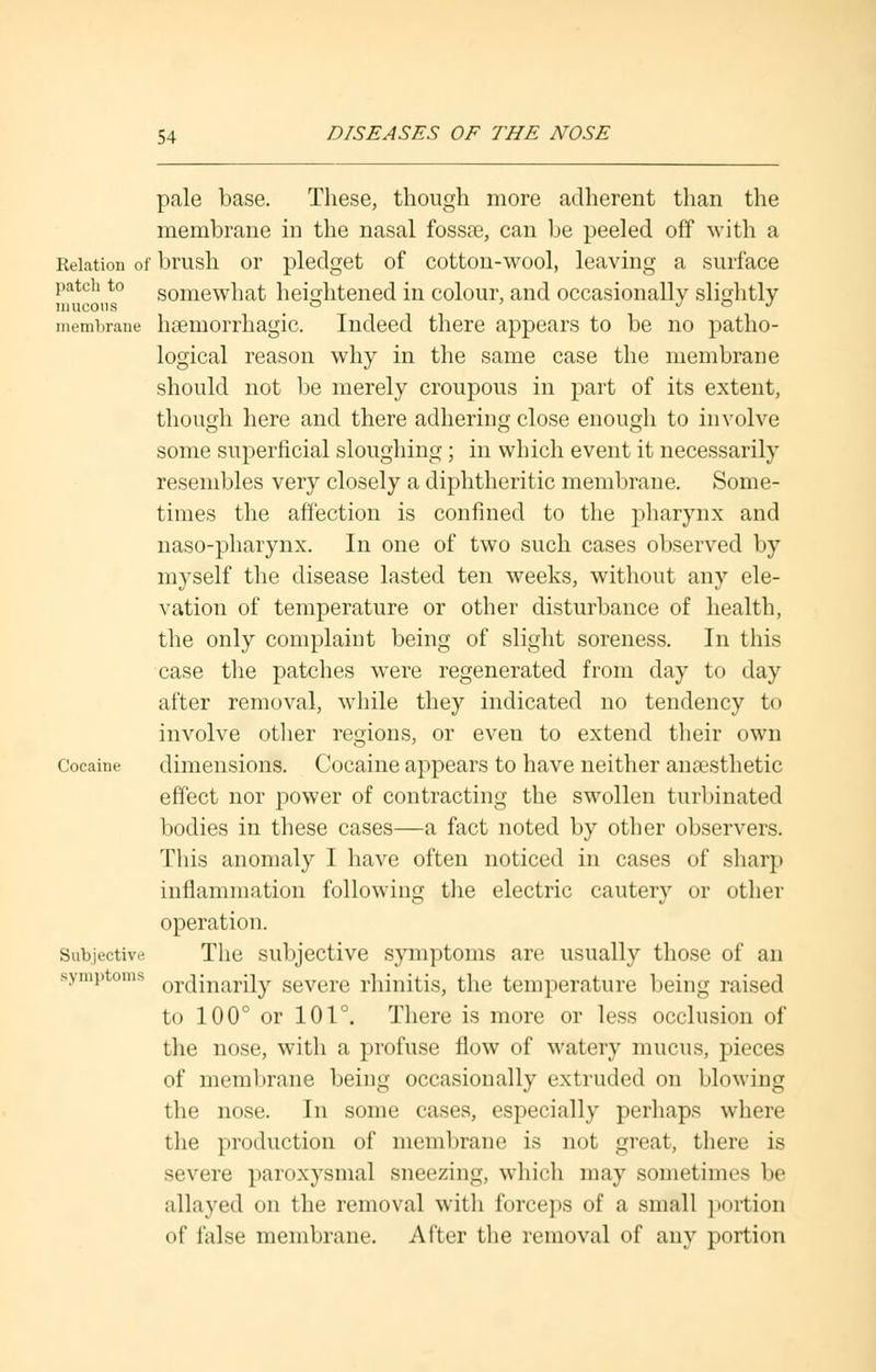 patcli to mucous membrane pale base. These, though more adherent than the membrane in the nasal fossae, can be peeled off with a Relation of brush or pledget of cotton-wool, leaving a surface somewhat heightened in colour, and occasionally slightly hemorrhagic. Indeed there appears to be no patho- logical reason why in the same case the membrane should not be merely croupous in part of its extent, though here and there adhering close enough to involve some superficial sloughing ; in which event it necessarily resembles very closely a diphtheritic membrane. Some- times the affection is confined to the pharynx and naso-pharynx. In one of two such cases observed by myself the disease lasted ten weeks, without any ele- vation of temperature or other disturbance of health, the only complaint being of slight soreness. In this case the patches were regenerated from day to day after removal, while they indicated no tendency to involve other regions, or even to extend their own dimensions. Cocaine appears to have neither anaesthetic effect nor power of contracting the swollen turbinated bodies in these cases—a fact noted by other observers. This anomaly I have often noticed in cases of sharp inflammation following the electric cautery or other operation. The subjective symptoms are usually those of an symptoms orc{marQy severe rhinitis, the temperature being raised to 100° or 101°. There is more or less occlusion of the nose, with a profuse flow of watery mucus, pieces of membrane being occasionally extruded on blowing the nose. In some cases, especially perhaps where the production of membrane is not great, there is severe paroxysmal sneezing, which may sometimes be allayed on the removal with forceps of a small portion of false membrane. After the removal of any portion Cocaine Subjective.