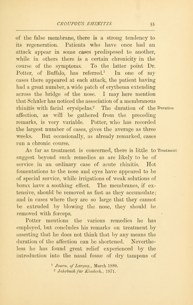 of the false membrane, there is a strong tendency to its regeneration. Patients who have once had an attack appear in some cases predisposed to another, while in others there is a certain chronicity in the course of the symptoms. To the latter point Dr. Potter, of Buffalo, has referred.1 In one of my cases there appeared at each attack, the patient having had a great number, a wide patch of erythema extending across the bridge of the nose. I may here mention that Schuler has noticed the association of a membranous rhinitis with facial erysipelas.2 The duration of the Duration affection, as will be gathered from the preceding remarks, is very variable. Potter, who has recorded the largest number of cases, gives the average as three weeks. But occasionally, as already remarked, cases run a chronic course. As far as treatment is concerned, there is little to Treatment suggest beyond such remedies as are likely to be of service in an ordinary case of acute rhinitis. Hot fomentations to the nose and eyes have appeared to be of special service, while irrigations of weak solutions of borax have a soothing effect. The membranes, if ex- tensive, should be removed as fast as they accumulate; and in cases where they are so large that they cannot be extruded by blowing the nose, the}r should be removed with forceps. Potter mentions the various remedies he has employed, but concludes his remarks on treatment by asserting that he does not think that by any means the duration of the affection can be shortened. Neverthe- less he has found great relief experienced by the introduction into the nasal fossse of dry tampons of 1 Joum. of Laryng., March 1889. - Jaltrbuch fur Kinderh., 1871.