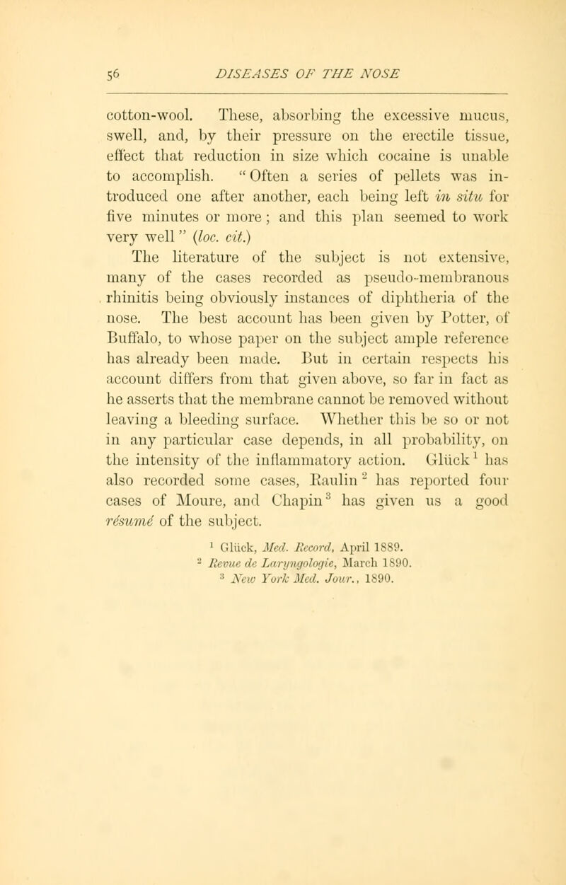 cotton-wool. These, absorbing the excessive mucus, swell, and, by their pressure on the erectile tissue, effect that reduction in size which cocaine is unable to accomplish.  Often a series of pellets was in- troduced one after another, each being left in situ for five minutes or more; and this plan seemed to work very well (loc. tit.) The literature of the subject is not extensive, many of the cases recorded as pseudo-membranous rhinitis being obviously instances of diphtheria of the nose. The best account has been given by Potter, of Buffalo, to whose paper on the subject ample reference has already been made. But in certain respects his account differs from that given above, so far in fact as he asserts that the membrane cannot be removed without leaving a bleeding surface. Whether this be so or not in any particular case depends, in all probability, on the intensity of the inflammatory action. Gltickl has also recorded some cases, Eaulin 2 has reported four cases of Moure, and Chapin8 has given us a good rdsumd of the subject. 1 Gliick, Med. Record, April 1889. - lievue de Laryngologic, March 1890. :i New York Med. Jour., 1890.