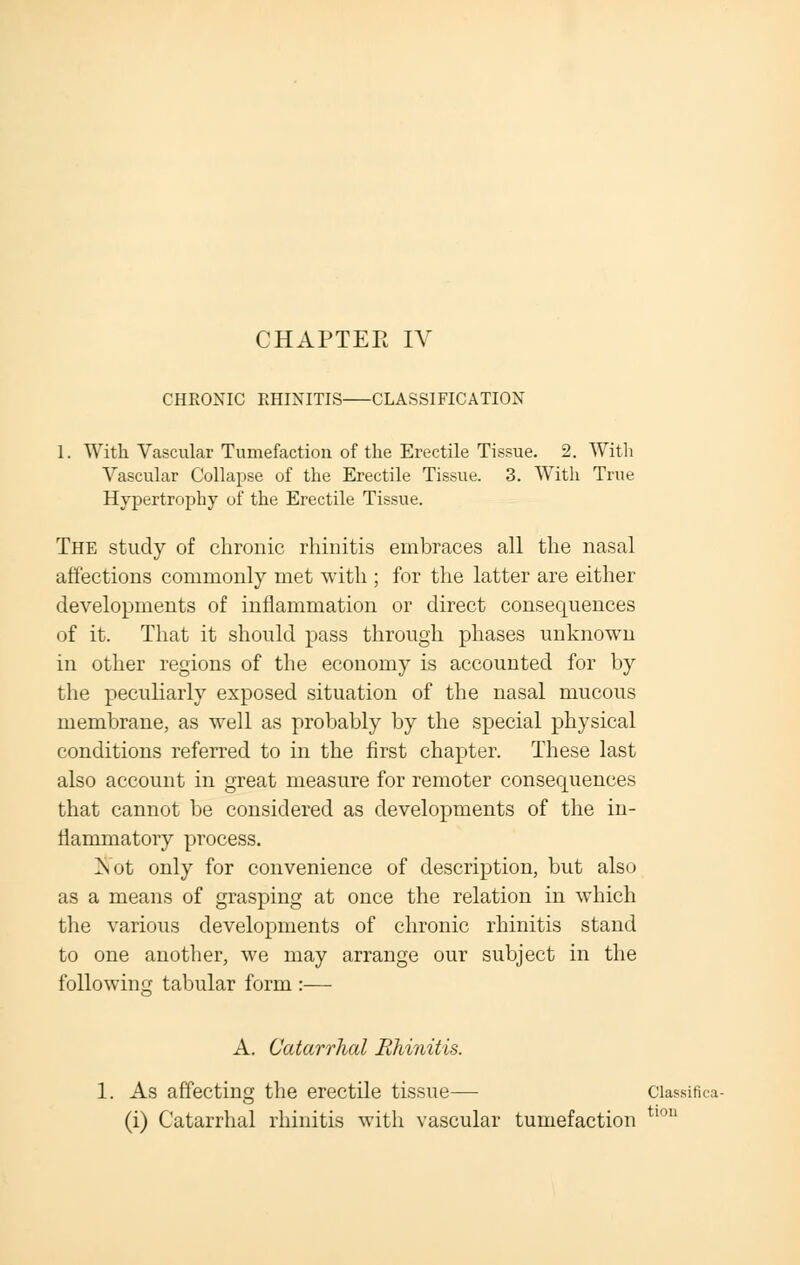 CHAPTEE IV CHRONIC RHINITIS CLASSIFICATION 1. With Vascular Tumefaction of the Erectile Tissue. 2. With Vascular Collapse of the Erectile Tissue. 3. With True Hypertrophy of the Erectile Tissue. The study of chronic rhinitis embraces all the nasal affections commonly met with ; for the latter are either developments of inflammation or direct consequences of it. That it should pass through phases unknown in other regions of the economy is accounted for by the peculiarly exposed situation of the nasal mucous membrane, as well as probably by the special physical conditions referred to in the first chapter. These last also account in great measure for remoter consequences that cannot be considered as developments of the in- flammatory process. !Not only for convenience of description, but also as a means of grasping at once the relation in which the various developments of chronic rhinitis stand to one another, we may arrange our subject in the following tabular form :— A. Catarrhal Rhinitis. 1. As affecting the erectile tissue— Classifies (i) Catarrhal rhinitis with vascular tumefaction tl0U
