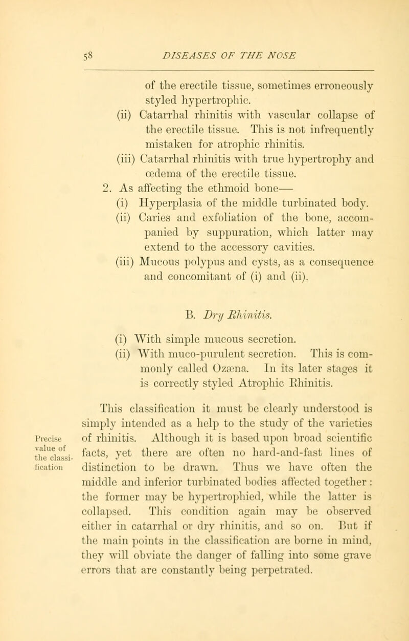 of the erectile tissue, sometimes erroneously styled hypertrophic. (ii) Catarrhal rhinitis with vascular collapse of the erectile tissue. This is not infrequently mistaken for atrophic rhinitis. (iii) Catarrhal rhinitis with true hypertrophy and oedema of the erectile tissue. 2. As affecting the ethmoid bone— (i) Hyperplasia of the middle turbinated body. (ii) Caries and exfoliation of the bone, accom- panied by suppuration, which latter may extend to the accessory cavities. (iii) Mucous polypus and cysts, as a consequence and concomitant of (i) and (ii). B. Dry Rhinitis. (i) With simple mucous secretion. (ii) With muco-purulent secretion. This is com- monly called Ozsena. In its later stages it is correctly styled Atrophic Rhinitis. This classification it must be clearly understood is simply intended as a help to the study of the varieties Precise of rhinitis. Although it is based upon broad scientific ,\alV't facts, yet there are often no hard-and-fast lines of the clussi- ' J Bcation distinction to be drawn. Thus we have often the middle and inferior turbinated bodies affected together: the former may be hypertrophied, while the latter is collapsed. This condition again may be observed either in catarrhal or dry rhinitis, and so on. But if the main points in the classification are borne in mind, they will obviate the danger of falling into some grave errors that are constantly being perpetrated.